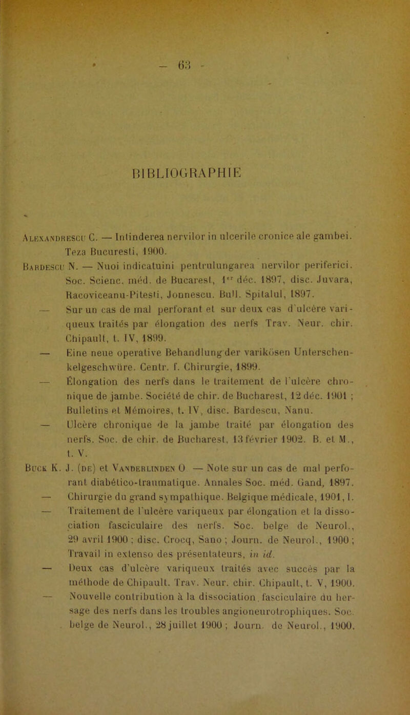 BIBLIOGRAPHIE Alexandrescd C. — Inlinderea nervilor in ulcerile cronice ale gambei. Teza Bucuresti, 1900. Bardescu N. — Nuoi indicatuini pentrulungarea nervilor periferici. Soc. Scienc. méd. de Bucarest, 1er déc. 1897, dise, .luvara, Hacoviceanu-Pitesti, JoDnescu. Bull. Spilalul, 1897. — Sur un cas de mal perforant et sur deux cas d'ulcère vari - queux traités par élongation des nerfs Trav. Neur. chir. Chipault, t. IV, 1899. — Bine neue operative Behandlung der variküsen Unterschen- kelgeschwüre. Centr. f. Chirurgie, 1899. — Élongation des nerfs dans le traitement de l'ulcère chro- nique de jambe. Société de chir. de Bucharest, 12 déc. 1901 ; Bulletins et Mémoires, t. IV, dise. Bardescu, Nanu. — Ulcère chronique de la jambe traité par élongation des nerfs. Soc. de chir. de Bucharest, 13février 1902. B. et. M., t. V. Buck K. J. (de) et Vanderlinden Û — Note sur un cas de mal perfo- rant. diabélico-lraumatique. Annales Soc. méd. (Jand, 1897. — Chirurgie du grand sympathique. Belgique médicale, 1901,1. — Traitement de l'ulcère variqueux par élongation et la disso- ciation fasciculaire des nerfs. Soc. belge de Neurol., 29 avril 1900 ; dise. Crocq, Sano ; Journ. de Neurol., 1900 ; Travail in extenso des présentateurs, in id. — Deux cas d’ulcère variqueux traités avec succès par la méthode de Chipault. Trav. Neur. chir. Chipault, t. V, 1900. — Nouvelle contribution à la dissociation. fasciculaire du her- sage des nerfs dans les troubles angioneurotrophiques. Soc. belge de Neurol., 28juillet 1900; Journ. de Neurol., 1900.