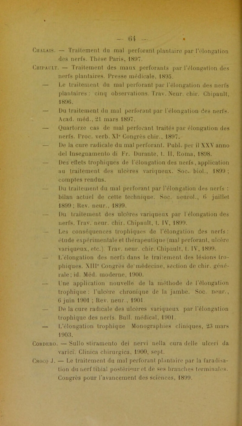 des nerfs. Thèse Paris, 1897. Chii'ai'lt. — Traitement des maux perforants par l'élongation des nerfs plantaires. Presse médicale, 1895. — Le traitement du mal perforant par l'élongation des nerfs plantaires : cinq observations. Trav. Neur. chir. Chipault, 18%. — L>u traitement du mal perforant par l'élongation des nerfs. Acad, méd.,21 mars 1897. — Quartorze cas de mal perforant traités par élongation des nerfs. Proc. verb. XIe Congrès chir., 1897. — De la cure radicale du mal perforant. Publ. per il XXV anno del lnsegnamento di Fr. Durante, t. Il, lloma, 1898. — Des etlets trophiques de l’élongation des nerfs, application au traitement des ulcères variqueux. Soc. biol., 1899 ; comptes rendus. Du traitement du mal perforant par l'élongation des nerfs : bilan actuel de celte technique. Soc. neurol., (> juillet 1899; itev. neur., 1899. — Du traitement des ulcères variqueux par l'élongation des nerfs. Trav. neur. chir. Chipault, t. IV, 1899. — Les conséquences trophiques de l’élongation des nerfs : élude expérimentale et thérapeutique (mal perforant, ulcère variqueux, etc.) Trav. neur. chir. Chipault, t. IV, 1899. — L’élongation des nerfs dans le traitement des lésions tro- phiques. Ml P Congrès demédecine, section de chir. géné- rale; id. Méd. moderne, 1900. — l’ne application nouvelle de la méthode de l’élongation trophique: l’ulcère chronique de la jambe. Soc. neur., G juin 1901 ; Rev. neur., 1901 De la cure radicale des ulcères variqueux par l'élongation trophique des nerfs. Bull, médical, 1901. — L’élongation trophique Monographies cliniques, 25 mars 1903. Cohdiîro. — Sullo stiramento dei nervi nella cura delle ulceri da varici. Clinica chirurgica, 1900, sept. Croco .1. — Le traitement du mal perforant plantaire par la faradisa- tion du nerf tibia! postérieur et de ses branches terminales. Congrès pour l'avancement des sciences, 1899.