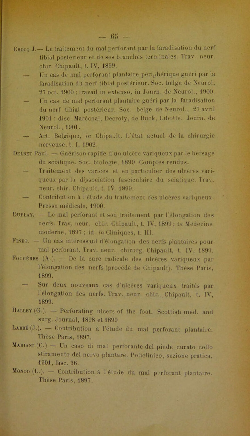 Crocq J.— Le traitement du mal perforant par la faradisation du nerf tibial postérieur et de ses branches terminales. Trav. rieur, chir. Chipault, 1. IV, 1899. — Un cas de mal perforant, plantaire périphérique guéri par la faradisation du nerf tibial postérieur. Soc. belge de Neurol. 27 oct. 1900 : travail in extenso, in Journ. de Neurol., 1900. — Un cas de mal perforant plantaire guéri par la faradisation du nerf tibial postérieur. Soc. belge de Neurol.. 27 avril 1901 ; dise. Marécnal, Decroly, de Buck, Libotte. Journ. de Neurol., 1901. — Art. Belgique, in Chipault. L'état actuel de la chirurgie nerveuse, t. I, 1902 Delbet Paul. — Guérison rapide d'un ulcère variqueux par le hersage du sciatique. Soc. biologie, 1899. Comptes rendus. — Traitement des varices et en particulier des ulcères vari- queux par la dissociation fasciculaire du sciatique. Trav. neur. chir. Chipault. t. IV', 1899. — Contribution à l’étude du traitement des ulcères variqueux. Presse médicale, 1900 Duplay. — Le mal perforant et son traitement par l'élongation des nerfs. Trav. neur. chir. Chipault, t. IV, 1899; in Médecine moderne, 1897 ; id. in Cliniques, t. III. Finet. — Un cas intéressant d’élongation des nerfs plantaires pour mal perforant. Trav. neur. chirurg. Chipault, t. IV, 1899. Fougères (A.). :— De la cure radicale des ulcères variqueux par l’élongation des nerfs (procédé de Chipault). Thèse Paris, 1899. — Sur deux nouveaux cas d’ulcères variqueux traités par l'élongation des nerfs. Trav. neur. chir. Chipault, t. IV, 1899. Halley (G.). — Perforaling ulcers of the foot. Scottish med. and surg. Journal, 1898 et 1899 Labbé(J.). — Contribution à l’étude du mal perforant plantaire. Thèse Paris, 1897. Marjani (C.) — Un caso di mal perforante del piede curato eollo stiramento del nervo planlare. Policlinico, sezione pratica, 1901, fasc. 30. Monod (L.). — Contribution à 1 élude du mal perforant plantaire. Thèse Paris, 1897.