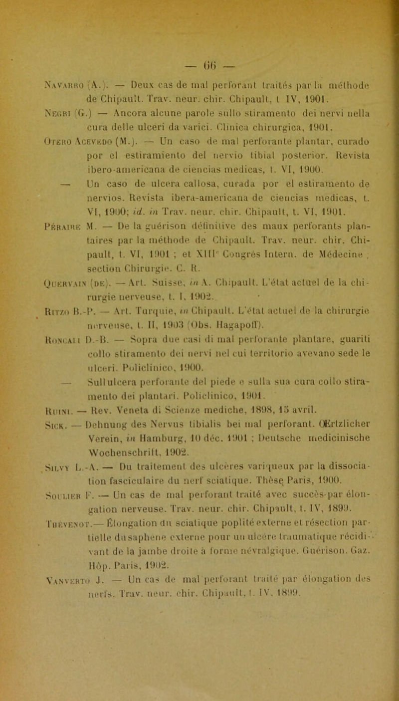 Nav.vkko (A..). — Deux cas de mal perforant traités par la méthode de Chipautt. Trav. neur. chir. Chipault, l IV, 1901. Neobi (G.) — Ancora alcune parole sullb stiramento dei nervi nella cura delle ulceri da varici. Clmica chirurgica, 1901. Ote ko Acevbdo (M.). — Un caso de mal perforante plantai-, curado por el estiramienlo del nervio tibial poslerior. Revisla ibero-americana de ciencias medicas, t. VI, 1900. — Un caso de ulcéra callosa, curada por el estiramento de nervios. Revista ibera-americana de ciencias medicas, t. VI, 1900; id. in Trav. neur. chir. Chipault, l. VI, 1901. Pérairb M. — De la guérison définitive des maux perforants plan- taires par la méthode de Chipault. Trav. neur. chir. Chi- pault, t. VI, 1901 ; et XIII Congrès Inlern. de Médecine , section Chirurgie. C. It. Quervain (de). — Art. Suisse, in Y. Chipault. L'état actuel de la chi- rurgie nerveuse, t. I. 1902. Rrrzo B.-P. — Art. Turquie, in Chipault. L’état actuel de la chirurgie nerveuse, l II, 1903 obs. ilagapolT). Uuncaii D.-B. — Sopra due casi di mal perforante planlare, guariti collo stiramento dei nervi nel cui terrilorio avevano sede le ulceri. Pulicliuico, 1900. — Sull ulcéra perforante del piede e sulla sua cura collo slira- mento dei plan ta ri. Policlinico, 1901. Kiiini. — Kev. Veneta di Scienze rnedicbe, 1898, 13 avril. Sick. — Dehnung des Nervus tibialis bei mal perforant. Œrlzlicher Verein, in Hamburg, 10 déc. 1901 ; Deutsche medicinische Wochenschrilt. 1902. Sii.vy L.-A. — Du traitement des ulcères variqueux par la dissocia- tion fasciculaire du nerf sciatique. Thèse Paris, 1900. Soi lier F. — Un cas de mal perforant traité avec succès-par élon- gation nerveuse. Trav. neur. chir. Chipault, t. IV, 1899. Tiiéve.not.— Élongation du sciatique poplité externe et résection par- tielle dUsaphéne externe pour un ulcéré traumatique récidi - vant de la jambe droite à forme névralgique. Guérison. Gaz. Ilôp. Paris, 1902. Van vertu J. — Un cas de mal perforant traité par élongation des