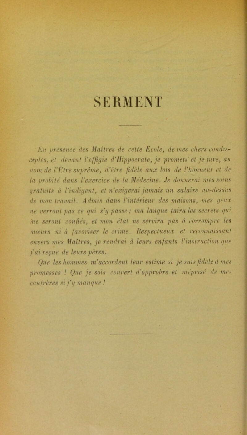 SERMENT En présence des Maîtres de cette Ecole, de mes chers condis- c^ides, et devant l’effigie d’Hippocrate, je promets et je jure, au nom de l’Etre suprême, d'être fidèle aux lois de l’honneur et de ta prohile dans l’exercice de la Médecine. Je donnerai mes soins gratuits èi l’indigent, et n’exigerai jamais un salaire au-dessus de mon travail. Admis dans l’intérieur des maisons, mes geur ne verront pas ce (/ni s’g passe ; ma langue taira les secrets gui me seront confiés, et mon état ne servira pas à corrompre les mœurs ni à favoriser le crime. Itespectueux et reconnaissant envers mes Maîtres, je rendrai à leurs enfants l’instruction g ne r j’ai reçue de leurs pères. Que les hommes m’accordent leur estime si je suis fidèle à mes promesses ! Que je sois couvert d’opprobre et méprisé de mes confrères si j’g mangue !