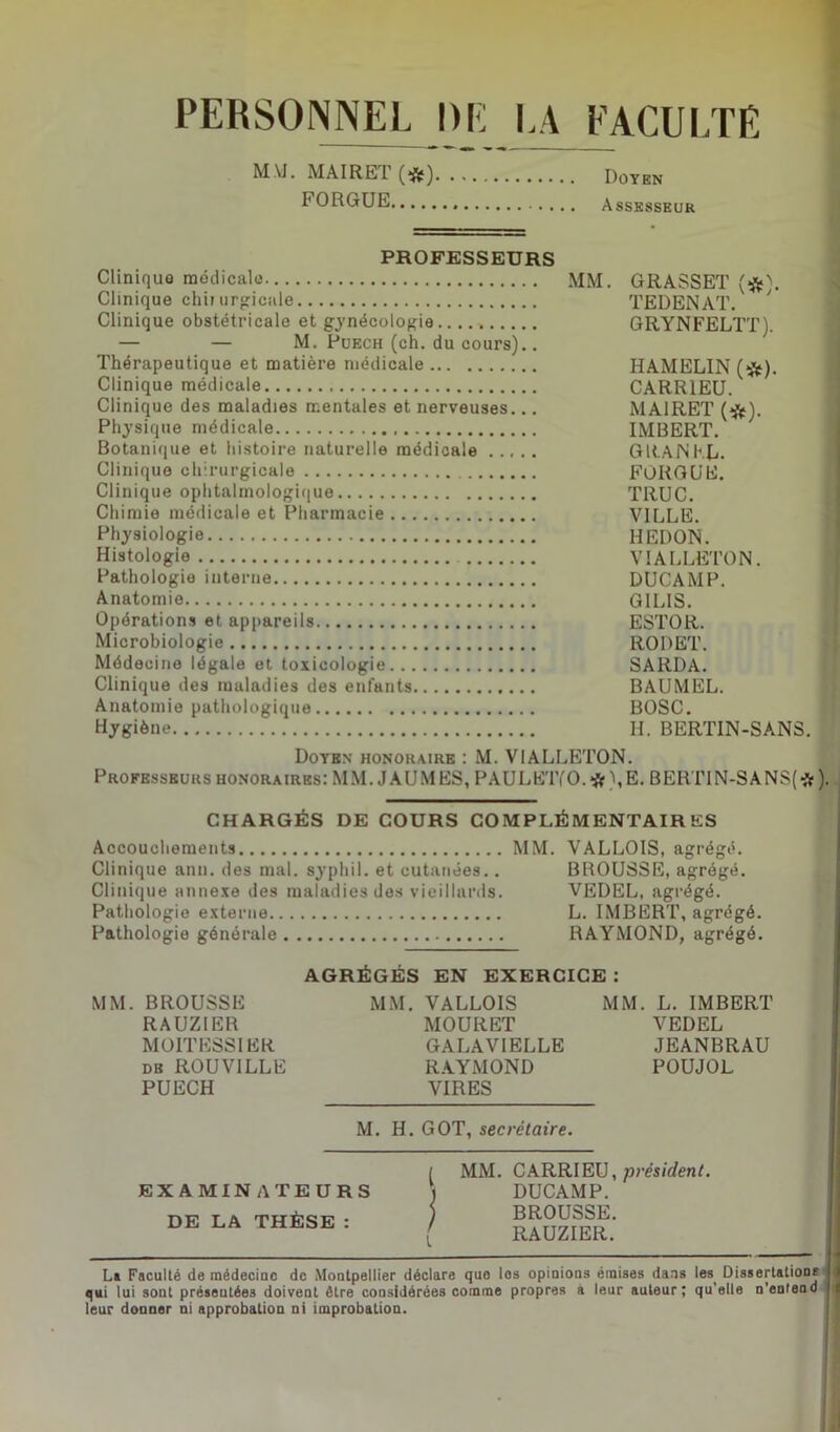 PERSONNEL DE LA FACULTE M.YI. MAIRET (#) Doyen FORGUE Assesseur PROFESSEURS Cliniquo médicale MM. GRASSET (#\ Clinique chir urgicale TEDENAT. 7 Clinique obstétricale et gynécologie GRYNFELTT). — — M. Puech (ch. du cours).. Thérapeutique et matière médicale HAMELIN (*). Clinique médicale CARR1EU. Clinique des maladies mentales et nerveuses... MA1RET (#). Physique médicale IMBERT. Botanique et histoire naturelle médicale ..... GRAJNFJj. Clinique chirurgicale FORGUE. Clinique ophtalmologique TRUC. Chimie médicale et Pharmacie VILLE. Physiologie IIEDON. Histologie VIALLETON. Pathologie interne DUCAMP. Anatomie GIL1S. Opérations et appareils ESTOR. Microbiologie RODET. Médecine légale et toxicologie SARDA. Clinique des maladies des enfants BAUMEL. Anatomie pathologique BOSC. Hygiène H. BERTIN-SANS. Doyen honoraire : M. VIALLETON. Professeurs honoraires: MM. J AUMES, PAULK'lYO.# 1,E. BERTIN-SAN$(*). CHARGÉS DE COURS COMPLÉMENTAIRES Accouchements MM. VALLOIS, agrégé. Clinique ann. des mal. syphil. et cutanées.. BROUSSE, agrégé. Clinique annexe des maladies des vieillards. VEDEL, agrégé. Pathologie externe L. IMBERT, agrégé. Pathologie générale RAYMOND, agrégé. AGRÉGÉS EN EXERCICE : MM. BROUSSE MM. VALLOIS MM. L. IMBERT RAUZIER MOURET VEDEL MOITESSI ER GALAVIELLE JEANBRAU de ROUVILLE RAYMOND POUJOL PUECH VIRES M. H. GOT, secrétaire. EXAMINATEURS DE LA THÈSE : [ MM. CARRIEU, prèsident. j DUCAMP. J BROUSSE. [ RAUZIER. La Faculté de médecine de Montpellier déclare que les opinions émises dans les Dissertations qui lui sont préseutée3 doivent être considérées comme propres à leur auteur; qu’elle n’enfend leur donner ni approbation ni improbation.