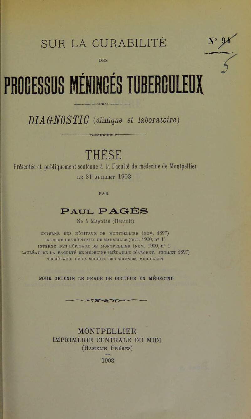 DIAGNOSTIC (clinique et laboratoire) THESE Présentée et publiquement soutenue à la Faculté de médecine de Montpellier lr 31 juillet 1903 PAR Paul PAGÈS Né à Magalas (Hérault) EXTERNE DES HÔPITAUX DE MONTPELLIER (NOV. 1897) INTERNE DES HÔPITAUX DE MARSEILLE (OCT. 1900, II0 1) INTERNE DES HÔPITAUX DE MONTPELLIER (NOV. 1900, 11° 1 LAURÉAT DE LA FACULTÉ DE MÉDECINE (MÉDAILLE D’ARGENT, JUILLET 1897) SECRÉTAIRE DE LA SOCIÉTÉ DES SCIENCES MÉDICALES POUR OBTENIR LE GRADE DE DOCTEUR EN MÉDECINE MONTPELLIER IMPRIMERIE CENTRALE DU MIDI (Hamelin Frères) 1903
