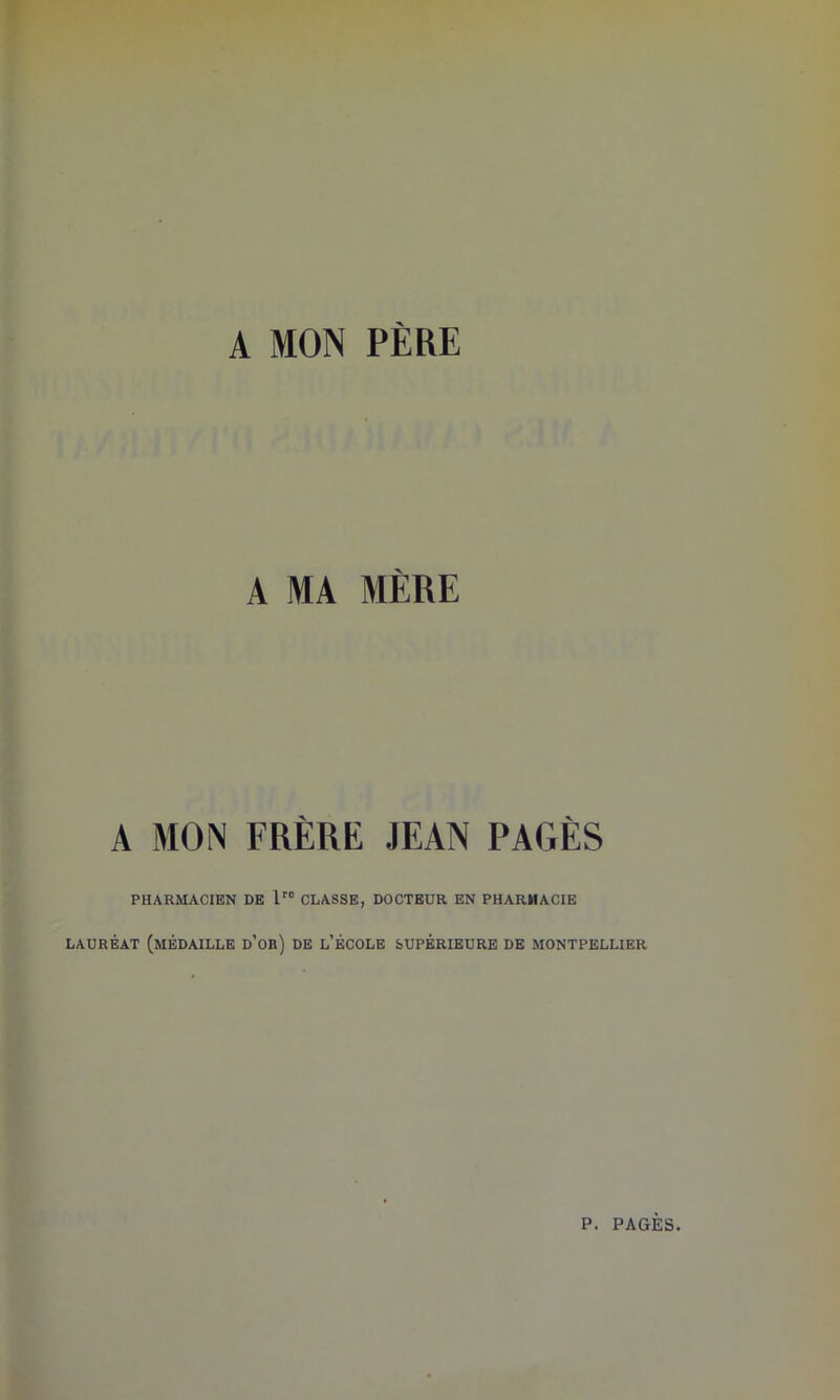 A MON PÈRE A MA MÈRE A MON FRÈRE JEAN PAGÈS PHARMACIEN DE lro CLASSE, DOCTEUR EN PHARMACIE LAURÉAT (MÉDAILLE d’ob) DE L'ÉCOLE SUPÉRIEURE DE MONTPELLIER