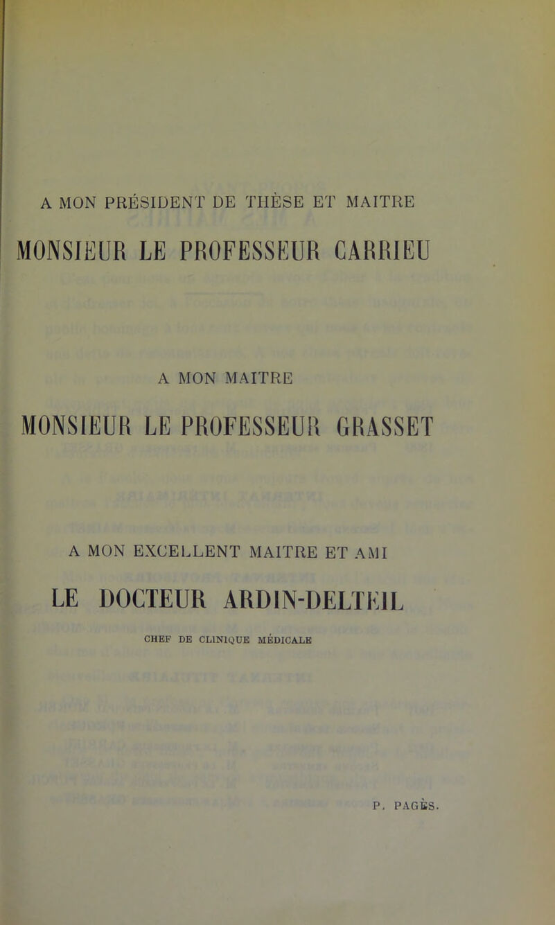 A MON PRÉSIDENT DE THÈSE ET MAITRE MONSIEUR LE PROFESSEUR CARRIEU A MON MAITRE MONSIEUR LE PROFESSEUR GRASSET A MON EXCELLENT MAITRE ET AMI LE DOCTEUR ARDIN-DELTEIL CHEF DE CLINIQUE MEDICALE
