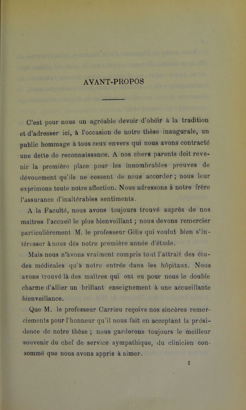 AVANT-PROPOS C’est pour nous un agréable devoir d’obéir à la tradition et d’adresser ici, à l’occasion de notre thèse inaugurale, un public hommage à tous ceux envers qui nous avons contracté une dette de reconnaissance. A nos chers parents doit reve- nir la première place pour les innombrables preuves de dévouement qu’ils ne cessent de nous accorder ; nous leur exprimons toute notre affection. Nous adressons à notre frère l’assurance d’inaltérables sentiments. A la Faculté, nous avons toujours trouvé auprès de nos maîtres l’accueil le plus bienveillant ; nous devons remercier particulièrement M. le professeur Gilis qui voulut bien s’in- téresser à nous dès notre première année d’étude. Mais nous n’àvons vraiment compris tout l’attrait des étu- des médicales qu’à notre entrée dans les hôpitaux. Nous avons trouvé là des maîtres qui ont eu pour nous le double charme d’allier un brillant enseignement à une accueillante bienveillance. Que M. le professeur Carrieu reçoive nos sincères remer- ciements pour l’honneur qu’il nous fait en acceptant la prési- dence de notre thèse ; nous garderons toujours le meilleur souvenir du chef de service sympathique, du clinicien con- sommé que nous avons appris à aimer. 2