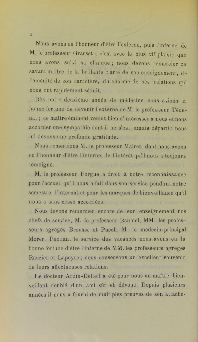 Nous avons eu l’honneur d’êlre l’externe, puis l’interne de M. le professeur Grasset ; c’est avec le plus vif plaisir que nous avons suivi sa clinique ; nous devons remercier ce savant maître de la brillante clarté de son enseignement, de 1 aménité de son caractère, du charme de ses relations qui nous ont rapidement séduit. Dès notre deuxième année de médecine nous avions la bonne fortune de devenir l’externe de M. le professeur Téde- nat ; ce maître éminent voulut bien s’intéresser à nous et nous accorder une sympathie dont il ne s’est, jamais départi : nous lui devons une profonde gratitude. Nous remercions M. le professeur Mairet, dont nous avons eu l’honneur d’être l'interne, de l'intérêt qu'il nou> a toujours témoigné. M. le professeur Forgue a droit à notre reconnaissance pour l’accueil qu'il nous a fait dans son service pendant notre semestre d’internat et pour les marques de bienveillance qu’il nous a sans cesse accordées. Nous devons remercier encore.de leur enseignement nos chefs tle service, M. le professeur liaumel, MM. les profes- seurs agrégés Brousse et Puech, M. le médecin-principal Morer. Pendant le service des vacances nous avons eu la bonne fortune d’être l’interne de MM. les professeurs agrégés Rauzier et Lapeyre ; nous conservons un excellent souvenir de leurs affectueuses relations. Le docteur Ardin-Delleil a été pour nous un maître bien- veillant doublé d’un ami sûr et dévoué. Depuis plusieurs années il nous a fourni de multiples preuves de son attache-
