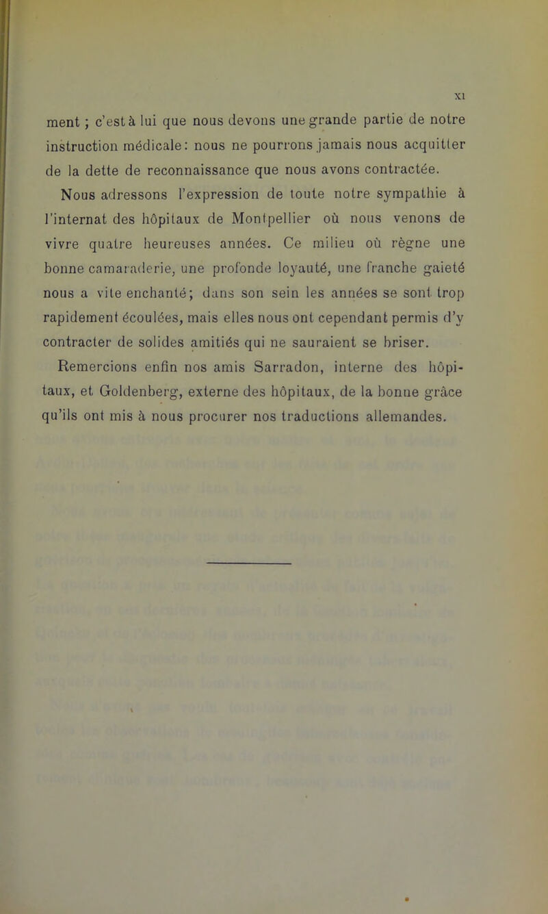 ment ; c’est à lui que nous devons une grande partie de notre instruction médicale: nous ne pourrons jamais nous acquitter de la dette de reconnaissance que nous avons contractée. Nous adressons l’expression de toute notre sympathie à l’internat des hôpitaux de Montpellier où nous venons de vivre quatre heureuses années. Ce milieu où règne une bonne camaraderie, une profonde loyauté, une franche gaieté nous a vite enchanté; dans son sein les années se sont trop rapidement écoulées, mais elles nous ont cependant permis d’v contracter de solides amitiés qui ne sauraient se briser. Remercions enfin nos amis Sarradon, interne des hôpi- taux, et Goldenberg, externe des hôpitaux, de la bonne grâce qu’ils ont mis à nous procurer nos traductions allemandes.