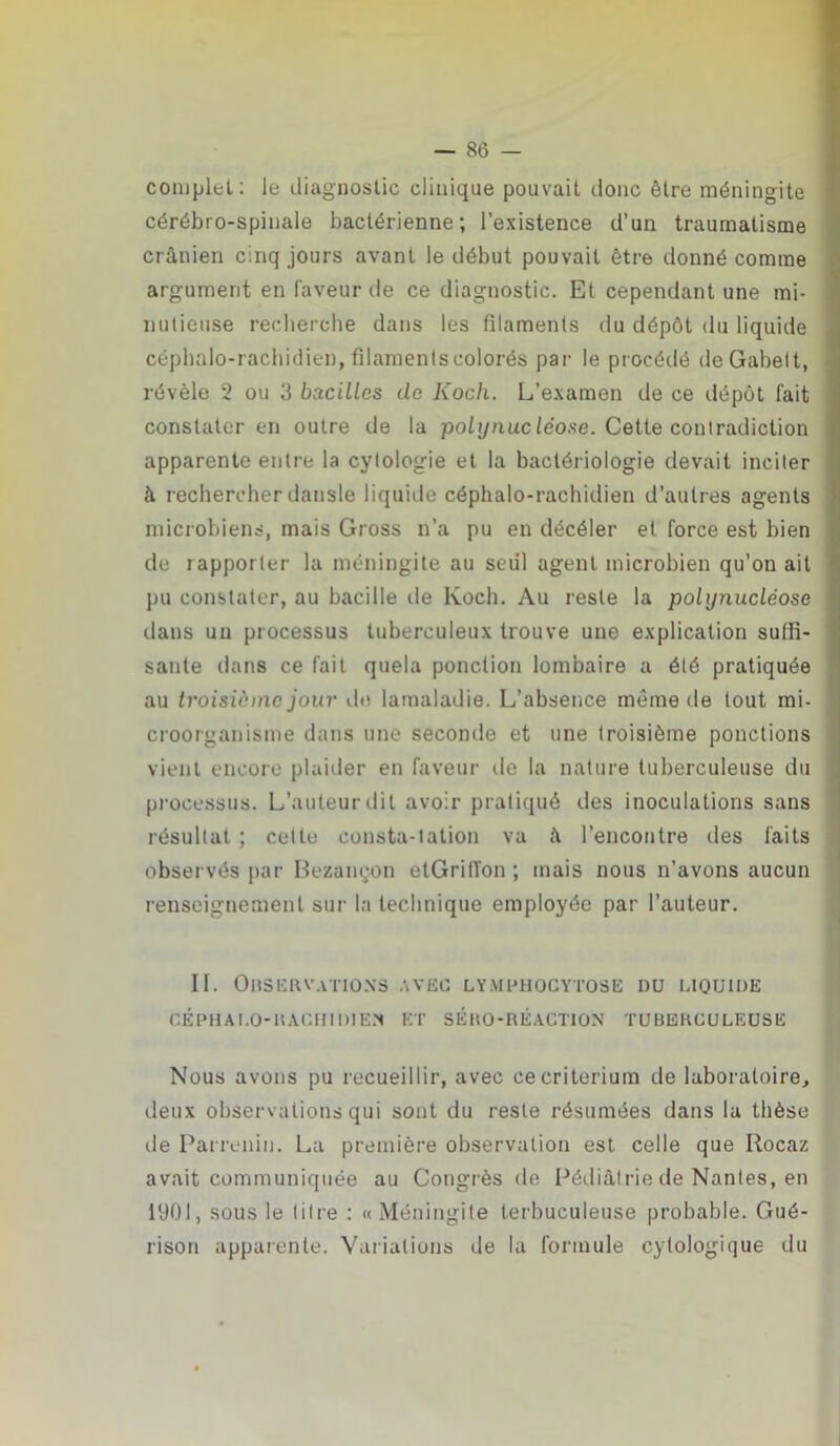 complet: le diagnostic clinique pouvait donc être méningite cérébro-spinale bactérienne; l’existence d’un traumatisme crânien cinq jours avant le début pouvait être donné comme argument en faveur de ce diagnostic. Et cependant une mi- nutieuse recherche dans les filaments du dépôt du liquide céphalo-rachidien, filaments colorés par le procédé deGabett, révèle 2 ou 3 bacilles clc Koch. L’examen de ce dépôt fait constater en outre de la polijnuc léose. Cette contradiction apparente entre la cytologie et la bactériologie devait inciter à rechercher dansle liquide céphalo-rachidien d’autres agents microbiens, mais Gross n’a pu en décéler et force est bien de iapporter la méningite au seul agent microbien qu’on ait pu constater, au bacille de Koch. Au reste la polynucléose clans un processus tuberculeux trouve une explication suffi- sante dans ce fait quela ponction lombaire a été pratiquée au troisième jour de lamaladie. L’absence même de tout mi- croorganisme dans une seconde et une troisième ponctions vient encore plaider en faveur de la nature tuberculeuse du processus. L’auteur dit avoir pratiqué des inoculations sans résultat ; cette consta-tation va â l’encontre des faits obser vés par Bezançon etGrill'on ; mais nous n’avons aucun renseignement sur- la technique employée par l’auteur. II. Observations avec lymphocytose du liquide CÉPHALO-RACHIDIEN ET SÉRO-RÉACTION TUBERCULEUSE Nous avons pu recueillir, avec ce critérium de laboratoire, deux observations qui sont du reste résumées dans la thèse île Parreniu. La première observation est celle que Ilocaz avait communiquée au Congrès de Pédiatrie de Nantes, en 1901, sous le titre : «Méningite terbuculeuse probable. Gué- rison apparente. Variations de la formule cytologique du