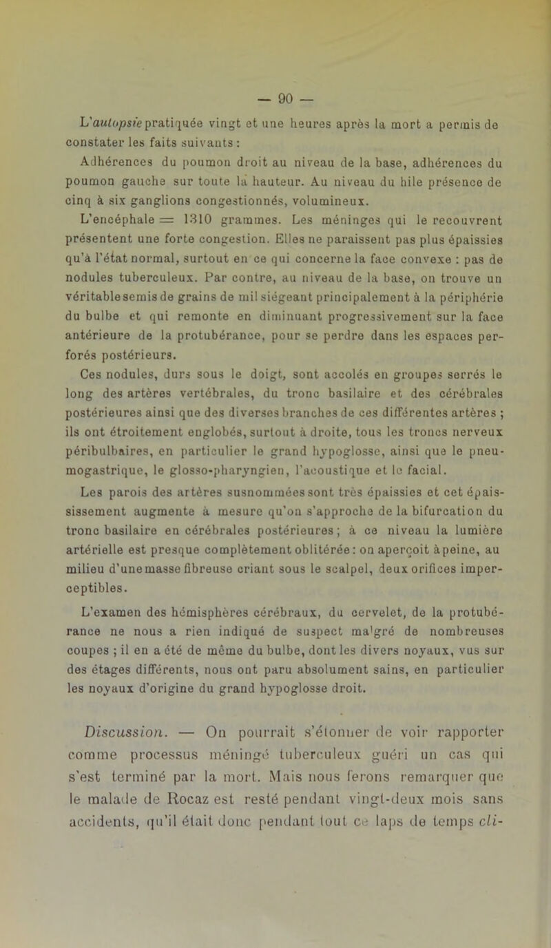 L'autopsie pratiquée vingt et une heures après la mort a permis de constater les faits suivants : Adhérences du poumon droit au niveau de la base, adhérences du poumon gauche sur toute là hauteur. Au niveau du hile présence de cinq à six ganglions congestionnés, volumineux. L’encéphale = 1310 grammes. Les méninges qui le recouvrent présentent une forte congestion. Elles ne paraissent pas plus épaissies qu’à l’état normal, surtout en ce qui concerne la face convexe : pas de nodules tuberculeux. Par contre, au niveau de la base, on trouve un véritable semis de grains de mil siégeant principalement à la périphérie du bulbe et qui remonte en diminuant progressivement sur la face antérieure de la protubérance, pour se perdre dans les espaces per- forés postérieurs. Ces nodules, durs sous le doigt, sont accolés en groupes serrés le long des artères vertébrales, du tronc basilaire et des cérébrales postérieures ainsi que des diverses branches de ces différentes artères ; ils ont étroitement englobés, surtout à droite, tous les troncs nerveux péribulbnires, en particulier le grand hypoglosse, ainsi que le pneu- mogastrique, le glosso-pharyngien, l’acoustique et le facial. Les parois des artères susnommées sont très épaissies et cet épais- sissement augmente à mesure qu’on s'approcha de la bifurcation du tronc basilaire en cérébrales postérieures; à ce niveau la lumière artérielle est presque complètement oblitérée: on aperçoit à peine, au milieu d’une masse fibreuse criant sous le scalpel, deux orifices imper- ceptibles. L’examen des hémisphères cérébraux, du cervelet, de la protubé- rance ne nous a rien indiqué de suspect ma'gré de nombreuses coupes ; il en a été de même du bulbe, dont les divers noyaux, vus sur des étages différents, nous ont paru absolument sains, en particulier les noyaux d’origine du grand hypoglosse droit. Discussion. — On pourrait s’étonner de voir rapporter comme processus méningé tuberculeux guéri un cas qui s'est terminé par la mort. Mais nous ferons remarquer que le malade de Rocaz est resté pendant vingt-deux mois sans accidents, qu’il était donc pendant tout ce laps île temps cli-