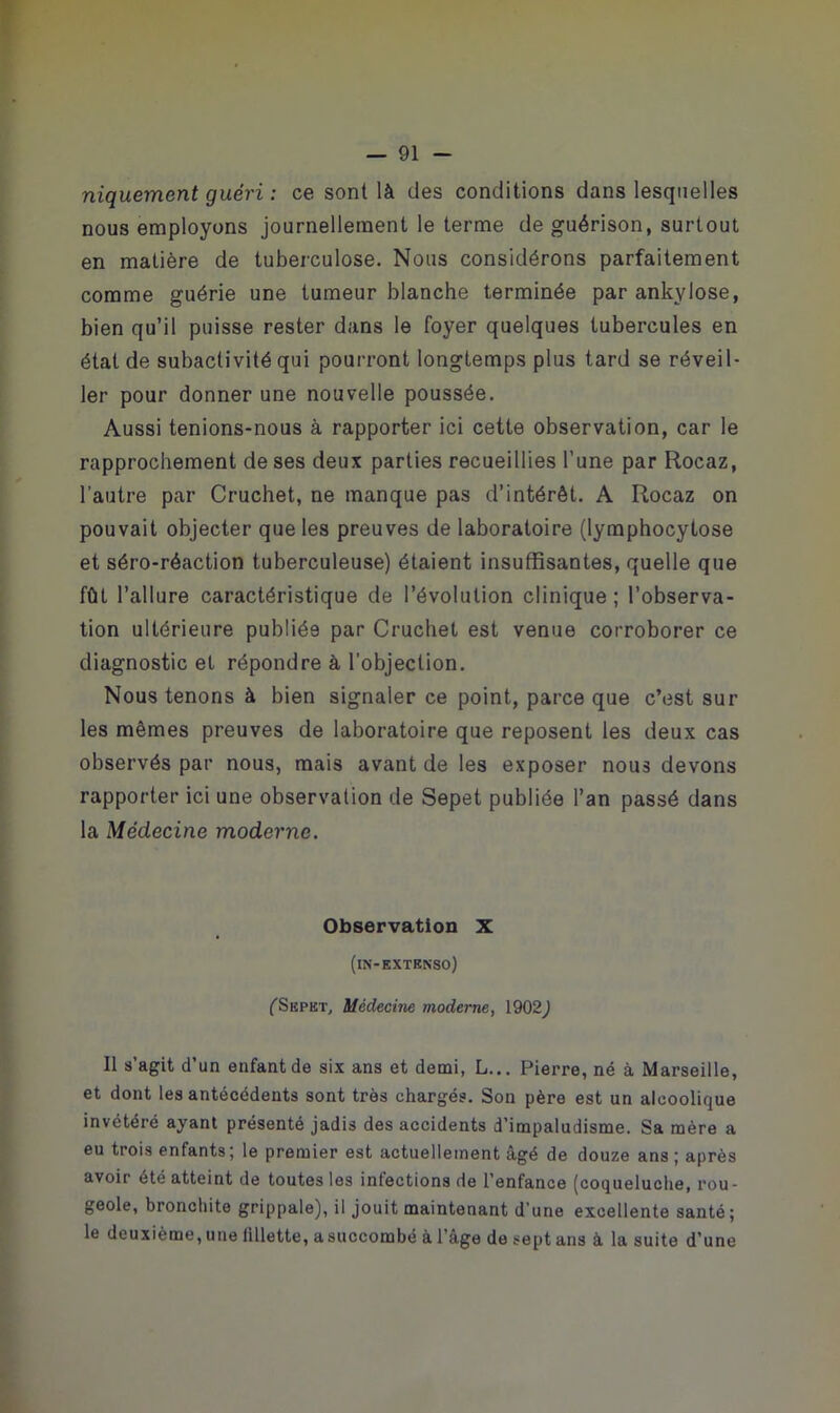 niquemcnt guéri : ce sont là des conditions dans lesquelles nous employons journellement le terme de guérison, surtout en matière de tuberculose. Nous considérons parfaitement comme guérie une tumeur blanche terminée par ankylosé, bien qu’il puisse rester dans le foyer quelques tubercules en état de subactivité qui pourront longtemps plus tard se réveil- ler pour donner une nouvelle poussée. Aussi tenions-nous à rapporter ici cette observation, car le rapprochement de ses deux parties recueillies l’une par Rocaz, l’autre par Cruchet, ne manque pas d’intérêt. A Rocaz on pouvait objecter que les preuves de laboratoire (lymphocytose et séro-réaction tuberculeuse) étaient insuffisantes, quelle que fût l’allure caractéristique de l’évolution clinique; l’observa- tion ultérieure publiée par Cruchet est venue corroborer ce diagnostic et répondre à l’objection. Nous tenons à bien signaler ce point, parce que c’est sur les mêmes preuves de laboratoire que reposent les deux cas observés par nous, mais avant de les exposer nous devons rapporter ici une observation de Sepet publiée l’an passé dans la Médecine moderne. Observation X (in-extenso) fSEPKT, Médecine moderne, 1902) Il s’agit d’un enfant de six ans et demi, L... Pierre, né à Marseille, et dont les antécédents sont très chargés. Son père est un alcoolique invétéré ayant présenté jadis des accidents d’impaludisme. Sa mère a eu trois enfants; le premier est actuellement âgé de douze ans ; après avoir été atteint de toutes les infections de l’enfance (coqueluche, rou- geole, bronchite grippale), il jouit maintenant d’une excellente santé; le deuxième,une iillette, asuccombé àl'âge deseptans à la suite d’une