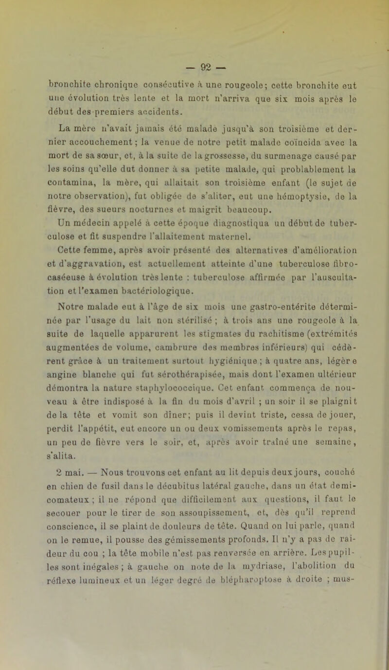 bronchite chronique consécutive à une rougeole; cette bronchite eut une évolution très lente et la mort n’arriva que six mois après le début des premiers accidents. La mère n’avait jamais été malade jusqu’à son troisième et der- nier accouchement; la venue de notre petit malade coïncida avec la mort de sa sœur, et, à la suite de la grossesse, du surmenage causé par les soins qu’elle dut donner à sa petite malade, qui probablement la contamina, la mère, qui allaitait son troisième enfant (le sujet de notre observation), fut obligée de s’aliter, eut une hémoptysie, de la lièvre, des sueurs nocturnes et maigrit beaucoup. Un médecin appelé à cette époque diagnostiqua un début de tuber- culose et fit suspendre l’allaitement maternel. Cette femme, après avoir présenté des alternatives d’amélioration et d'aggravation, est actuellement atteinte d’une tuberculose fibro- caséeuse à évolution très lente : tuberculose affirmée par l’ausculta- tion et l’examen bactériologique. Notre malade eut à l’âge de six mois une gastro-entérite détermi- née par l’usage du lait non stérilisé ; à trois ans une rougeole à la suite de laquelle apparurent les stigmates du rachitisme (extrémités augmentées de volume, cambrure des membres inférieurs) qui cédè- rent grâce à un traitement surtout hygiénique; à quatre ans, légère angine blanche qui fut sérothérapisée, mais dont l’examen ultérieur démontra la nature staphylococcique. Cet enfant commença de nou- veau à être indisposé à la fin du mois d’avril ; un soir il se plaignit delà tète et vomit son dîner; puis il devint triste, cessa de jouer, perdit l’appétit, eut encore un ou deux vomissements après le repas, un peu de fièvre vers le soir, et, après avoir traîné une semaine, s'alita. 2 mai. — Nous trouvons cet enfant au lit depuis deux jours, couché en chien de fusil dans le décubitus latéral gauche, dans un état demi- comateux ; il ne répond que difficilement aux questions, il faut le secouer pour le tirer de son assoupissement, et, dès qu’il reprend conscience, il se plaint de douleurs de tète. Quand on lui parle, quand on le remue, il pousse des gémissements profonds. Il n’y a pas de rai- deur du cou ; la tète mobile n’est pas renversée en arrière. Les pupil- les sont inégales ; à gauche on note de la mydriase, l'abolition du réflexe lumineux et un léger degré de blépharoptose à droite ; mus-