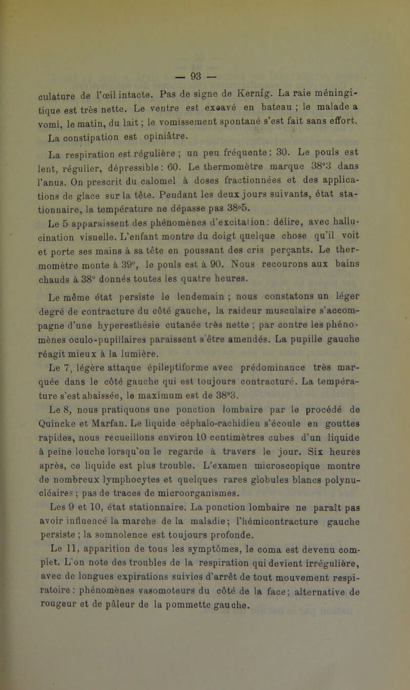 culature de l’œil intacte. Pas de signe de Kernig. La raie méningi- tique est très nette. Le ventre est exoavé en bateau ; le malade a vomi, le matin, du lait ; le vomissement spontané s’est fait sans effort. La constipation est opiniâtre. La respiration est régulière ; un peu fréquente: 30. Le pouls est lent, régulier, dépressible : 60. Le thermomètre marque 38°3 dans l’anus. On prescrit du calomel à doses fractionnées et des applica- tions de glace sur la tête. Pendant les deux jours suivants, état sta- tionnaire, la température ne dépasse pas 38°5. Le 5 apparaissent des phénomènes d’excitaiion: délire, avec hallu- cination visuelle. L’enfant montre du doigt quelque chose qu’il voit et porte ses mains à sa tête en poussant des cris perçants. Le ther- momètre monte à 39°, le pouls est à 90. Nous recourons aux bains chauds à 38° donnés toutes les quatre heures. Le même état persiste le lendemain ; nous constatons un léger degré de contracture du côté gauche, la raideur musculaire s’accom- pagne d’une hyperesthésie cutanée très nette ; par contre les phéno- mènes oculo-pupillaires paraissent s’être amendés. La pupille gauche réagit mieux à la lumière. Le 7, légère attaque épileptiforme avec prédominance très mar- quée dans le côté gauche qui est toujours contracturé. La tempéra- ture s’est abaissée, le maximum est de 38°3. Le 8, nous pratiquons une ponction lombaire par le procédé de Quincke et Marfan. Le liquide céphalo-rachidien s’écoule en gouttes rapides, nous recueillons environ 10 centimètres cubes d’un liquide à peine louche lorsqu'on le regarde à travers le jour. Six heures après, ce liquide est plus trouble. L’examen microscopique montre de nombreux lymphocytes et quelques rares globules blancs polynu- cléaires ; pas de traces de microorganismes. Les 9 et 10, état stationnaire. La ponction lombaire ne paraît pas avoir influencé la marche delà maladie; l’hémicontracture gauche persiste ; la somnolence est toujours profonde. Le 11, apparition de tous les symptômes, le coma est devenu com- plet. L’on note des troubles de la respiration qui devient irrégulière, avec de longues expirations suivies d’arrêt de tout mouvement respi- ratoire: phénomènes vasomoteurs du côté de la face; alternative de rougeur et de pâleur de la pommette gauche.