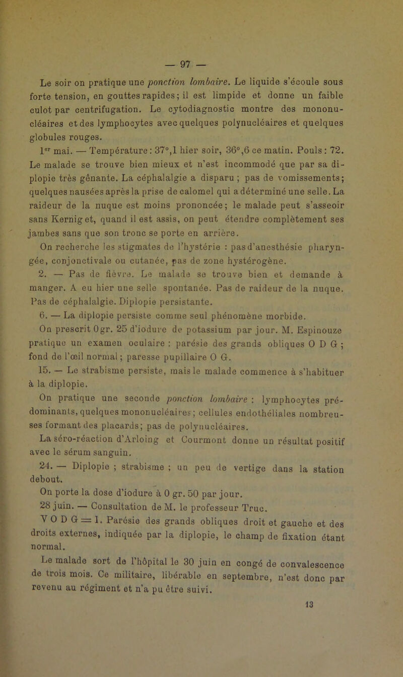 Le soir on pratique une ponction lombaire. Le liquide s’écoule sous forte tension, en gouttes rapides ; il est limpide et donne un faible culot par centrifugation. Le cytodiagnostic montre des mononu- cléaires et des lymphocytes avec quelques polynucléaires et quelques globules rouges. 1er mai. — Température: 37°,1 hier soir, 36°,6ce matin. Pouls: 72. Le malade se trouve bien mieux et n’est incommodé que par sa di- plopie très gênante. La céphalalgie a disparu ; pas de vomissements; quelques nausées après la prise de calomel qui a déterminé une selle. La raideur de la nuque est moins prononcée; le malade peut s’asseoir sans Kerniget, quand il est assis, on peut étendre complètement ses jambes sans que son tronc se porte en arrière. On recherche les stigmates de l’hystérie : pas d’anesthésie pharyn- gée, conjonctivale ou cutanée, pas de zone hystérogène. 2. — Pas de fièvre. Le malade se trouve bien et demande à manger. A eu hier une selle spontanée. Pas de raideur de la nuque. Pas de céphalalgie. Diplopie persistante. 6. — La diplopie persiste comme seul phénomène morbide. On prescrit Ogr. 25 d’iodure de potassium par jour. M. Espinouze pratique un examen oculaire : parésie des grands obliques O D G ; fond de l’œil normal ; paresse pupillaire O G. 15. — Le strabisme persiste, mais le malade commence à s’habituer à la diplopie. On pratique une seconde ponction lombaire : lymphocytes pré- dominants, quelques mononucléaires ; cellules endothéliales nombreu- ses formant des placards; pas de polynucléaires. La séro-réaction d’Arloiug et Courmont donne un résultat positif avec le sérum sanguin. 24. — Diplopie ; strabisme ; un peu de vertige dans la station debout. On porte la dose d’iodure à 0 gr. 50 par jour. 28 juin. — Consultation de M. le professeur Truc. Y O D G = 1. Parésie des grands obliques droit et gauche et des droits externes, indiquée par la diplopie, le champ de fixation étant normal. Le malade sort de l’hôpital le 30 juin en congé de convalescence de trois mois. Ce militaire, libérable en septembre, n’est donc par revenu au régiment et n’a pu être suivi. 13