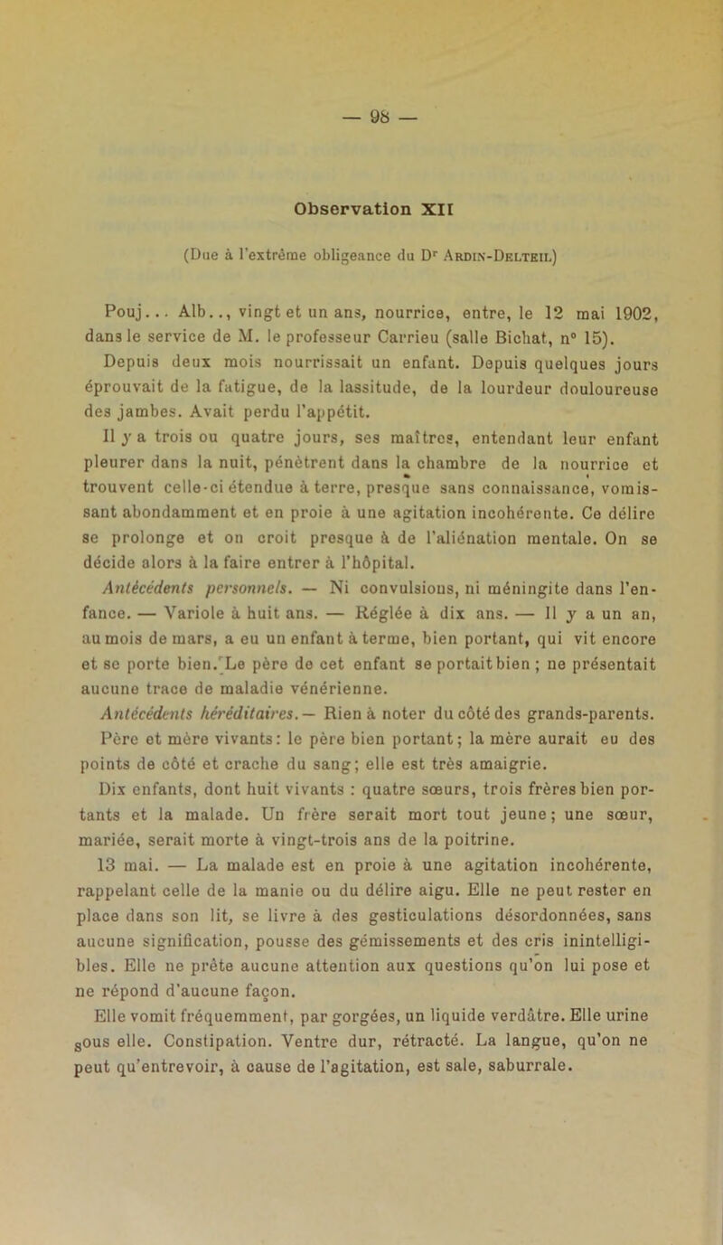 Observation XII (Due à l’extrême obligeance du Dr Ardin-Delteil) Pouj... Alb.., vingt et un ans, nourrice, entre, le 12 mai 1902, dans le service de M. le professeur Carrieu (salle Bichat, n° 15), Depuis deux mois nourrissait un enfant. Depuis quelques jours éprouvait de la fatigue, de la lassitude, de la lourdeur douloureuse des jambes. Avait perdu l’appétit. Il j a trois ou quatre jours, ses maîtres, entendant leur enfant pleurer dans la nuit, pénètrent dans la chambre de la nourrice et » trouvent celle-ci étendue à terre, presque sans connaissance, vomis- sant abondamment et en proie à une agitation incohérente. Ce délire se prolonge et on croit presque à de l’aliénation mentale. On se décide alors à la faire entrer à l’hôpital. Antécédents personnels. — Ni convulsions, ni méningite dans l’en- fance. — Variole à huit ans. — Réglée à dix ans. — 11 y a un an, au mois de mars, a eu un enfant à terme, bien portant, qui vit encore et se porte bien.Le père de cet enfant se portait bien ; ne présentait aucune trace de maladie vénérienne. Antécédents héréditaires.— Rien à noter du côté des grands-parents. Père et mère vivants: le père bien portant; la mère aurait eu des points de côté et crache du sang; elle est très amaigrie. Dix enfants, dont huit vivants : quatre sœurs, trois frères bien por- tants et la malade. Un frère serait mort tout jeune; une sœur, mariée, serait morte à vingt-trois ans de la poitrine. 13 mai. — La malade est en proie à une agitation incohérente, rappelant celle de la manie ou du délire aigu. Elle ne peut rester en place dans son lit, se livre à des gesticulations désordonnées, sans aucune signification, pousse des gémissements et des cris inintelligi- bles. Elle ne prête aucune attention aux questions qu’on lui pose et ne répond d’aucune façon. Elle vomit fréquemment, par gorgées, un liquide verdâtre. Elle urine sous elle. Constipation. Ventre dur, rétracté. La langue, qu’on ne peut qu’entrevoir, à cause de l’agitation, est sale, saburrale.