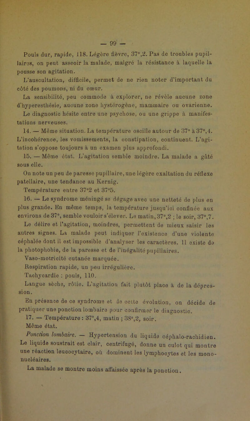 Pouls dur, rapide, 118. Légère fièvre, 37°,2. Pas de troubles pupil- laires, on peut asseoir la malade, malgré la résistance à laquelle la pousse son agitation. L’auscultation, difficile, permet de ne rien noter d’important du côté des poumons, ni du cœur. La sensibilité, peu commode à explorer, ne révèle aucune zone d’byperesthésie, aucune zone hystérogène, mammaire ou ovarienne. Le diagnostic hésite entre une psychose, ou une grippe à manifes- tations nerveuses. 14. — Même situation. La température oscille autour de 37° à 37°,4. L’incohérence, les vomissements, la constipation, continuent. L’agi- tation s’oppose toujours à un examen plus approfondi. 15. — Même état. L’agitation semble moindre. La malade a gâté sous elle. On note un peu de paresse pupillaire, une légère exaltation du réflexe patellaire, une tendance au Kernig. Température entre 37°2 et 37°5. 16. — Le syndrome méningé se dégage avec une netteté de plus en plus grande. En même temps, la température jusqu’ici confinée aux environs de 37°, semble vouloir s’élever. Le matin, 37°,2 ; le soir, 37°,7. Le délire et l’agitation, moindres, permettent de mieux saisir les autres signes. La malade peut indiquer l’existence d’une violente céphalée dont il est impossible d’analyser les caractères. 11 existe do la photophobie, de la paresse et de l’inégalité pupillaires. Vaso-motricité cutanée marquée. Respiration rapide, un peu irrégulière. Tachycardie : pouls, 110. Langue sèche, rôtie. L’agitation fait plutôt place à de la dépres- sion. En présence de ce syndrome et Je celte évolution, on décide de pratiquer une ponction lombaire pour confirmer le diagnostic. 17. — Température : 37°,4, matin ; 38°,2, soir. Même état. Ponction lombaire. — Hypertension du liquide céphalo-rachidien. Le liquide soustrait est clair, centrifugé, donne un culot qui montre une réaction leucocytaire, où dominent les lymphocytes et les mono- nucléaires. La malade se montre moins affaissée après la ponction.