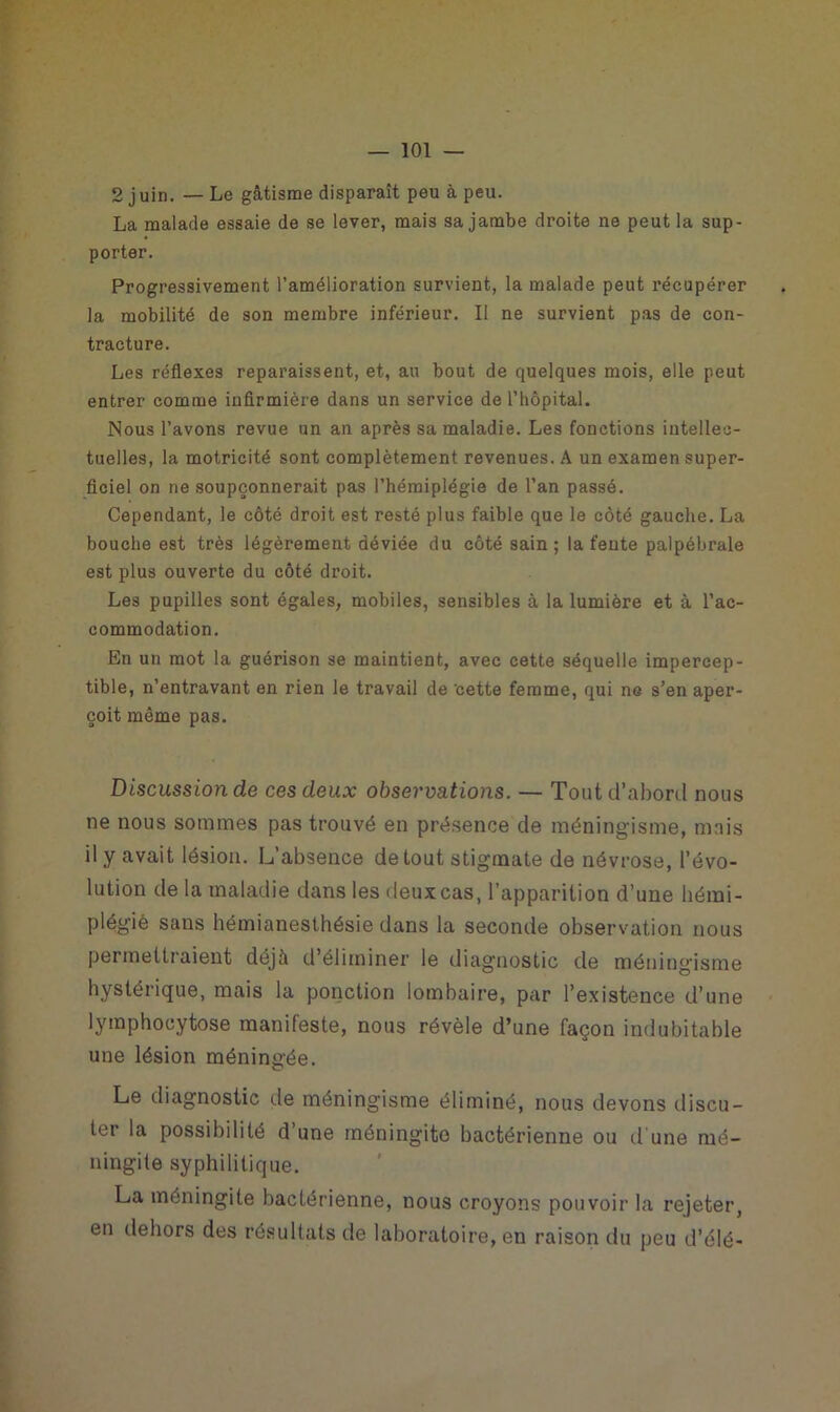 2 juin. — Le gâtisme disparaît peu à peu. La malade essaie de se lever, mais sa jambe droite ne peut la sup- porter. Progressivement l’amélioration survient, la malade peut récupérer la mobilité de son membre inférieur. II ne survient pas de con- tracture. Les réflexes reparaissent, et, au bout de quelques mois, elle peut entrer comme infirmière dans un service de l’hôpital. Nous l’avons revue un an après sa maladie. Les fonctions intellec- tuelles, la motricité sont complètement revenues. A un examen super- ficiel on ne soupçonnerait pas l’hémiplégie de l’an passé. Cependant, le côté droit est resté plus faible que le côté gauche. La bouche est très légèrement déviée du côté sain; la fente palpébrale est plus ouverte du côté droit. Les pupilles sont égales, mobiles, sensibles à la lumière et à l’ac- commodation. En un mot la guérison se maintient, avec cette séquelle impercep- tible, n’entravant en rien le travail de ‘cette femme, qui ne s’en aper- çoit même pas. Discussion de ces deux observations. — Tout d’abord nous ne nous sommes pas trouvé en présence de méningisme, mais il y avait lésion. L’absence de tout stigmate de névrose, l’évo- lution de la maladie dans les deux cas, l’apparition d’une hémi- plégie sans hémianesthésie dans la seconde observation nous permettraient déjà d’éliminer le diagnostic de méningisme hystérique, mais la ponction lombaire, par l’existence d’une lymphocytose manifeste, nous révèle d’une façon indubitable une lésion méningée. Le diagnostic de méningisme éliminé, nous devons discu- ter la possibilité d’une méningite bactérienne ou d'une mé- ningite syphilitique. La méningite bactérienne, nous croyons pouvoir la rejeter, en dehors des résultats de laboratoire, en raison du peu d’élé-