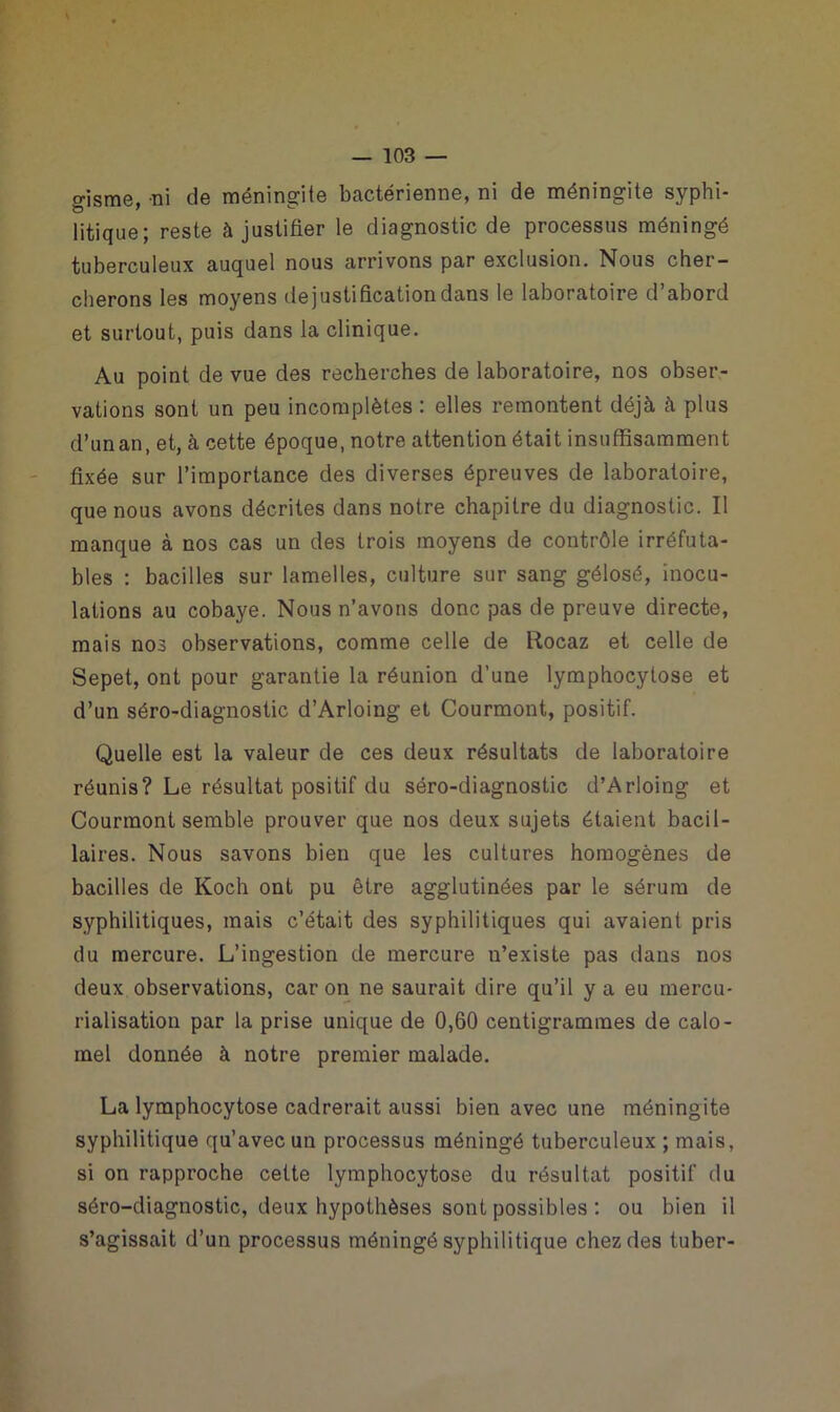 o-isme, ni de méningite bactérienne, ni de méningite syphi- litique; reste à justifier le diagnostic de processus méningé tuberculeux auquel nous arrivons par exclusion. Nous cher- cherons les moyens dejustificationdans le laboratoire d’abord et surtout, puis dans la clinique. Au point de vue des recherches de laboratoire, nos obser- vations sont un peu incomplètes : elles remontent déjà à plus d’unan, et, à cette époque, notre attention était insuffisamment fixée sur l’importance des diverses épreuves de laboratoire, que nous avons décrites dans notre chapitre du diagnostic. Il manque à nos cas un des trois moyens de contrôle irréfuta- bles : bacilles sur lamelles, culture sur sang gélosé, inocu- lations au cobaye. Nous n’avons donc pas de preuve directe, mais nos observations, comme celle de Rocaz et celle de Sepet, ont pour garantie la réunion d’une lymphocytose et d’un séro-diagnostic d’Arloing et Courmont, positif. Quelle est la valeur de ces deux résultats de laboratoire réunis? Le résultat positif du séro-diagnostic d’Arloing et Courmont semble prouver que nos deux sujets étaient bacil- laires. Nous savons bien que les cultures homogènes de bacilles de Koch ont pu être agglutinées par le sérum de syphilitiques, mais c’était des syphilitiques qui avaient pris du mercure. L’ingestion de mercure n’existe pas dans nos deux observations, car on ne saurait dire qu’il y a eu mercu- rialisation par la prise unique de 0,60 centigrammes de calo- mel donnée à notre premier malade. La lymphocytose cadrerait aussi bien avec une méningite syphilitique qu’avec un processus méningé tuberculeux ; mais, si on rapproche cette lymphocytose du résultat positif du séro-diagnostic, deux hypothèses sont possibles : ou bien il s’agissait d’un processus méningé syphilitique chez des tuber-