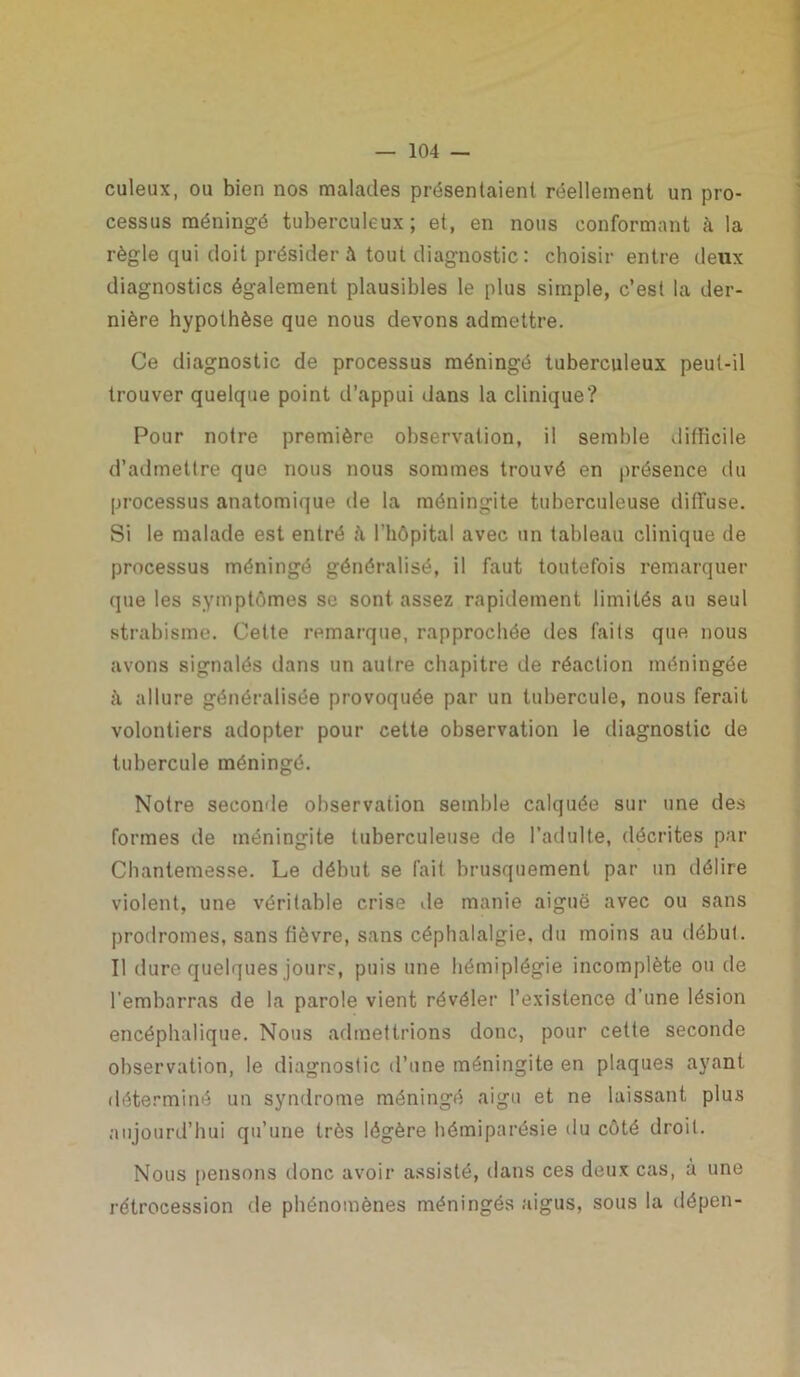 culeux, ou bien nos malades présentaient réellement un pro- cessus méningé tuberculeux; et, en nous conformant à la règle qui doit présider à tout diagnostic : choisir entre deux diagnostics également plausibles le plus simple, c’est la der- nière hypothèse que nous devons admettre. Ce diagnostic de processus méningé tuberculeux peut-il trouver quelque point d’appui dans la clinique? Pour notre première observation, il semble difficile d’admettre que nous nous sommes trouvé en présence du processus anatomique de la méningite tuberculeuse diffuse. Si le malade est entré à l’hôpital avec un tableau clinique de processus méningé généralisé, il faut toutefois remarquer que les symptômes se sont assez rapidement limités au seul strabisme. Cette remarque, rapprochée des faits que nous avons signalés dans un autre chapitre de réaction méningée à. allure généralisée provoquée par un tubercule, nous ferait volontiers adopter pour cette observation le diagnostic de tubercule méningé. Notre seconde observation semble calquée sur une des formes de méningite tuberculeuse de l’adulte, décrites par Cbantemesse. Le début se fait brusquement par un délire violent, une véritable crise de manie aiguë avec ou sans prodromes, sans fièvre, sans céphalalgie, du moins au début. Il dure quelques jours, puis une hémiplégie incomplète ou de l’embarras de la parole vient révéler l’existence d’une lésion encéphalique. Nous admettrions donc, pour cette seconde observation, le diagnostic d’une méningite en plaques ayant déterminé un syndrome méningé aigu et ne laissant plus aujourd’hui qu’une très légère hémiparésie du côté droit. Nous pensons donc avoir assisté, dans ces deux cas, à une rétrocession de phénomènes méningés aigus, sous la dôpen-