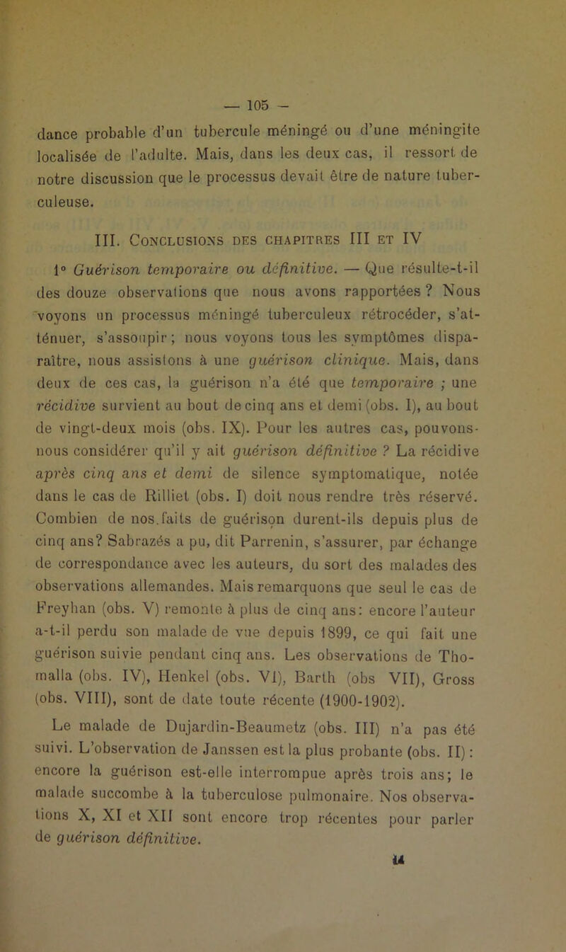 dance probable d’un tubercule méningé ou d’une méningite localisée de l’adulte. Mais, dans les deux cas, il ressort de notre discussion que le processus devait être de nature tuber- culeuse. III. Conclusions des chapitres III et IV 1° Guérison temporaire ou definitive. — Que résulte-t-il des douze observations que nous avons rapportées? Nous voyons un processus méningé tuberculeux rétrocéder, s’at- ténuer, s’assoupir; nous voyons tous les symptômes dispa- raître, nous assistons à une guérison clinique. Mais, dans deux de ces cas, la guérison n’a été que temporaire ; une récidive survient au bout de cinq ans et demi (obs. I), au bout de vingt-deux mois (obs. IX). Pour les autres cas, pouvons- nous considérer qu’il y ait guérison définitive ? La récidive après cinq ans et demi de silence symptomatique, notée dans le cas de Rilliet (obs. I) doit nous rendre très réservé. Combien de nos.faits de guérison durent-ils depuis plus de cinq ans? Sabrazés a pu, dit Parrenin, s’assurer, par échange de correspondance avec les auteurs, du sort des malades des observations allemandes. Mais remarquons que seul le cas de Freyhan (obs. V) remonte à plus de cinq ans: encore l’auteur a-t-il perdu son malade de vue depuis 1899, ce qui fait une guérison suivie pendant cinq ans. Les observations de Tho- malla (obs. IV), Henkel (obs. VI), Barth (obs VII), Gross (obs. VIII), sont de date toute récente (1900-1902). Le malade de Dujardin-Beaumetz (obs. III) n’a pas été suivi. L’observation de Janssen est la plus probante (obs. II) : encore la guérison est-elle interrompue après trois ans; le malade succombe à la tuberculose pulmonaire. Nos observa- tions X, XI et XII sont encore trop récentes pour parler de guérison définitive. U