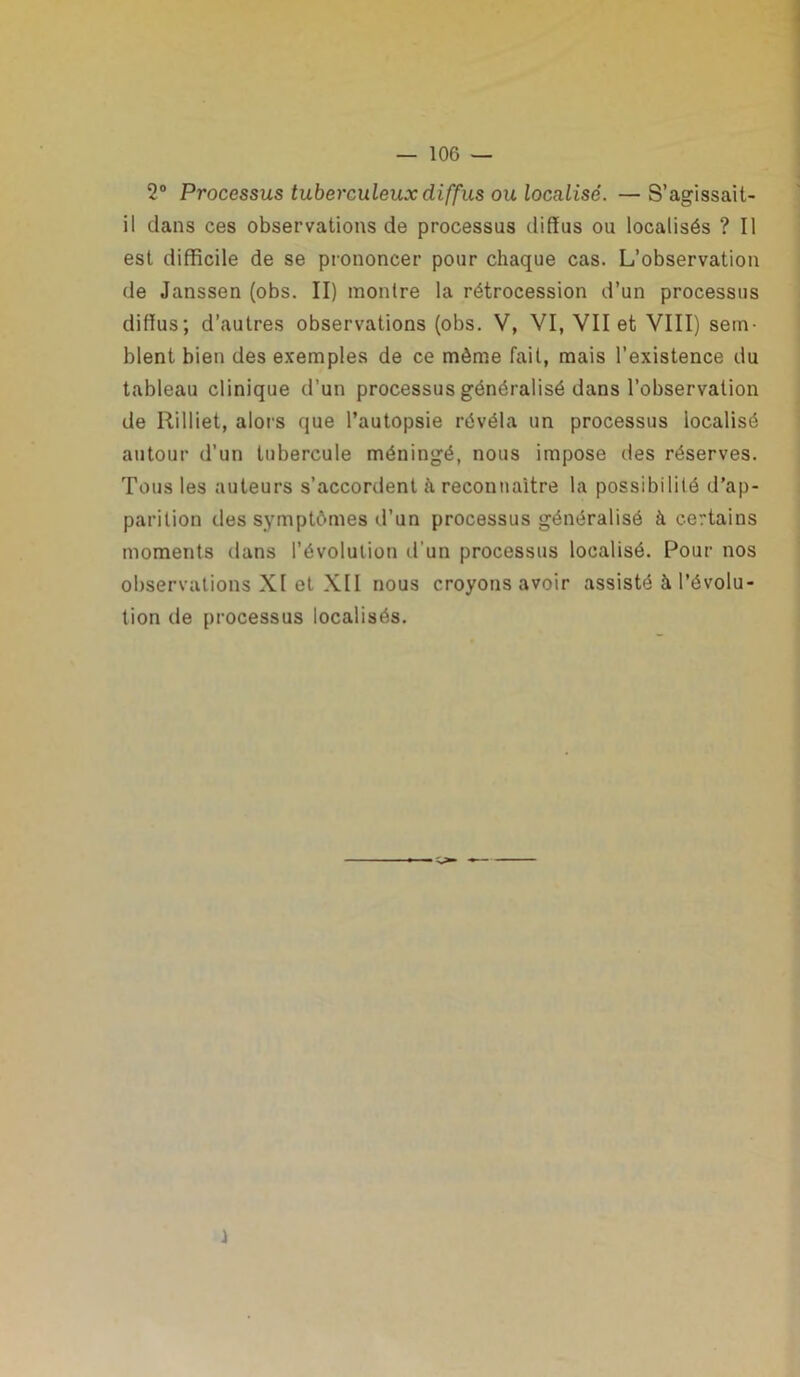 2° Processus tuberculeux diffus ou localisé. — S’agissait- il dans ces observations de processus diffus ou localisés ? Il est difficile de se prononcer pour chaque cas. L’observation de Janssen (obs. II) montre la rétrocession d’un processus diffus; d’autres observations (obs. V, VI, VII et VIII) sem- blent bien des exemples de ce même fait, mais l’existence du tableau clinique d’un processus généralisé dans l’observation de Rilliet, alors que l’autopsie révéla un processus localisé autour d’un tubercule méningé, nous impose des réserves. Tous les auteurs s’accordent à reconnaître la possibilité d’ap- parition des symptômes d’un processus généralisé à certains moments dans l’évolution d’un processus localisé. Pour nos observations XI et XII nous croyons avoir assisté à l’évolu- tion tle processus localisés.