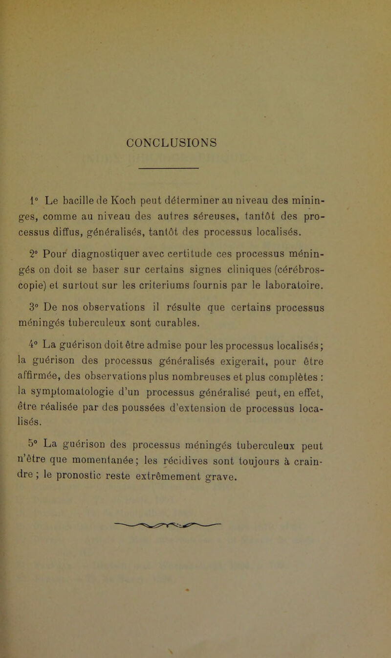CONCLUSIONS 1° Le bacille de Koch peut déterminerai] niveau des minin- ges, comme au niveau des autres séreuses, tantôt des pro- cessus diffus, généralisés, tantôt des processus localisés. 2° Pour diagnostiquer avec certitude ces processus ménin- gés on doit se baser sur certains signes cliniques (cérébros- copie) et surtout sur les critériums fournis par le laboratoire. 3° De nos observations il résulte que certains processus méningés tuberculeux sont curables. 4° La guérison doit être admise pour les processus localisés ; la guérison des processus généralisés exigerait, pour être affirmée, des observations plus nombreuses et plus complètes : la symptomatologie d’un processus généralisé peut, en effet, être réalisée par des poussées d’extension de processus loca- lisés. 5° La guérison des processus méningés tuberculeux peut n’être que momentanée; les récidives sont toujours à crain- dre ; le pronostic reste extrêmement grave.