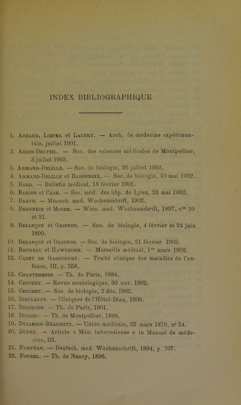 INDEX BIBLIOGRAPHIQUE 1. Achard, Lcepkr et Laubry. — Arch. de médecine expérimen- tale, juillet 1901. 2. Ardin-Delteil. — Soc. des sciences médicales de Montpellier, 3 j uillet 1903. 3. Armand-Delille. —Soc. de biologie, 26 juillet 1902. '4. Armand-Delille et Babonneix. — Soc. de biologie, 10 mai 1902. 5. Bard. — Bulletin médical, 18 février 1901. 6. Barjon et Cade. — Soc. méd. des hôp. de Lyon, 23 mai 1902. 7. Barth. — Muench. med. Wochenschrift, 1902. 8. Bernheim et Moser. — Wien. med. Wochenschrift, 1897, nos 20 et 21. 9. Bezançon et Griffon. — Soc. de biologie, 4 février et 24 juin 1899. 10. Bezançon et Griffon. — Soc. de biologie, 21 février 1903. 11. Bruneau et Hawthorn. — Marseille médical, 1er mars 1902. 12. Cadet de Gassicourt. — Traité clinique des maladies de l’en- fance, III, p. 558. 13. Chantemesse. —Th. de Paris, 1884. 14. Cruchet. — Revue neurologique, 30 nov. 1902. 15. Cruchet. — Soc. de biologie, 2 déc. 1902. 16. Dieulafoy. — Cliniques de l’Hôtel-Dieu, 1900. 17. Dircksen. — Th. de Paris, 1901. 18. Ducamp. — Th. de Montpellier, 1888. 19. Dujardin-Beaumetz. — Union médicale, 22 mars 1879, n° 54. 20. Dupré. — Article « Mén. tuberculeuse » in Manuel de méde- cine, III. 21. Freyhan. — Deutsch. med. Wochenschrift, 1894, p. 707.