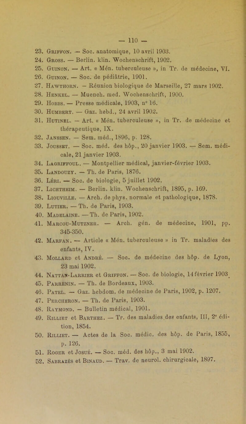 23. Griffon. — Soc. anatomique, 10 avril 1903. 24. Gross. — Berlin, klin. Wochenschrift, 1902. 25. Guinon. — Art. « Mén. tuberculeuse », in Tr. de médecine, VI. 26. Guinon. — Soc. de pédiatrie, 1901. 27. Hawthorn. — Réunion biologique de Marseille, 27 mars 1902. 28. Henkel. — Muench. med. Wochenschrift, 1900. 29. Hobbs. — Presse médicale, 1903, n° 16. 30. Humbert. — Gaz. liebd., 24 avril 1902. 31. Hutinel. — Art. « Mén. tuberculeuse », in Tr. de médecine et thérapeutique, IX. 32. Janssen. — Sem. méd., 1896, p. 128. 33. Jousset. — Soc. méd. des hôp., 20 janvier 1903. — Sem. médi- cale, 21 janvier 1903. 34. Lagriffoul. — Montpellier médical, janvier-février 1903. 35. Landouzy. — Th. de Paris, 1876. 36. Léri. — Soc. de biologie, 5 juillet 1902. 37. Lichtheim. — Berlin, klin. Wochenschrift, 1895, p. 169. 38. Liouville. — Arch. de phys. normale et pathologique, 1878. 39. Lutier. —Th. de Paris, 1903. 40. Madelaine. —Th. de Paris, 1902. 41. Marcou-Mutzner. — Arch. gén. de médecine, 1901, pp. 345-350. 42. Marfan. — Article « Mén. tuberculeuse » in Tr. maladies des enfants, IV. 43. Mollard et André. — Soc. de médecine des hôp. de Lyon, 23 mai 1902. 44. Nattan-Larrier et Griffon. — Soc. de biologie, 14 février 1903. 45. Parrenin. — Th. de Bordeaux, 1903. 46. Patel. — Gaz. hebdom. de médecine de Paris, 1902, p. 1207. 47. Percheron. — Th. de Paris, 1903. 48. Raymond. — Bulletin médical, 1901. 49. Rilliet et Barthez. — Tr. des maladies des enfants, III, 2° édi- tion, 1854. 50. Rilliet. — Actes de la Soc. médic. des hôp. de Paris, 1855, p. 126. 51. Roger et Josué. — Soc. méd. des hôp., 3 mai 1902. 52. Sabrazés et Binaud. — Trav. de neurol. chirurgicale, 1897.