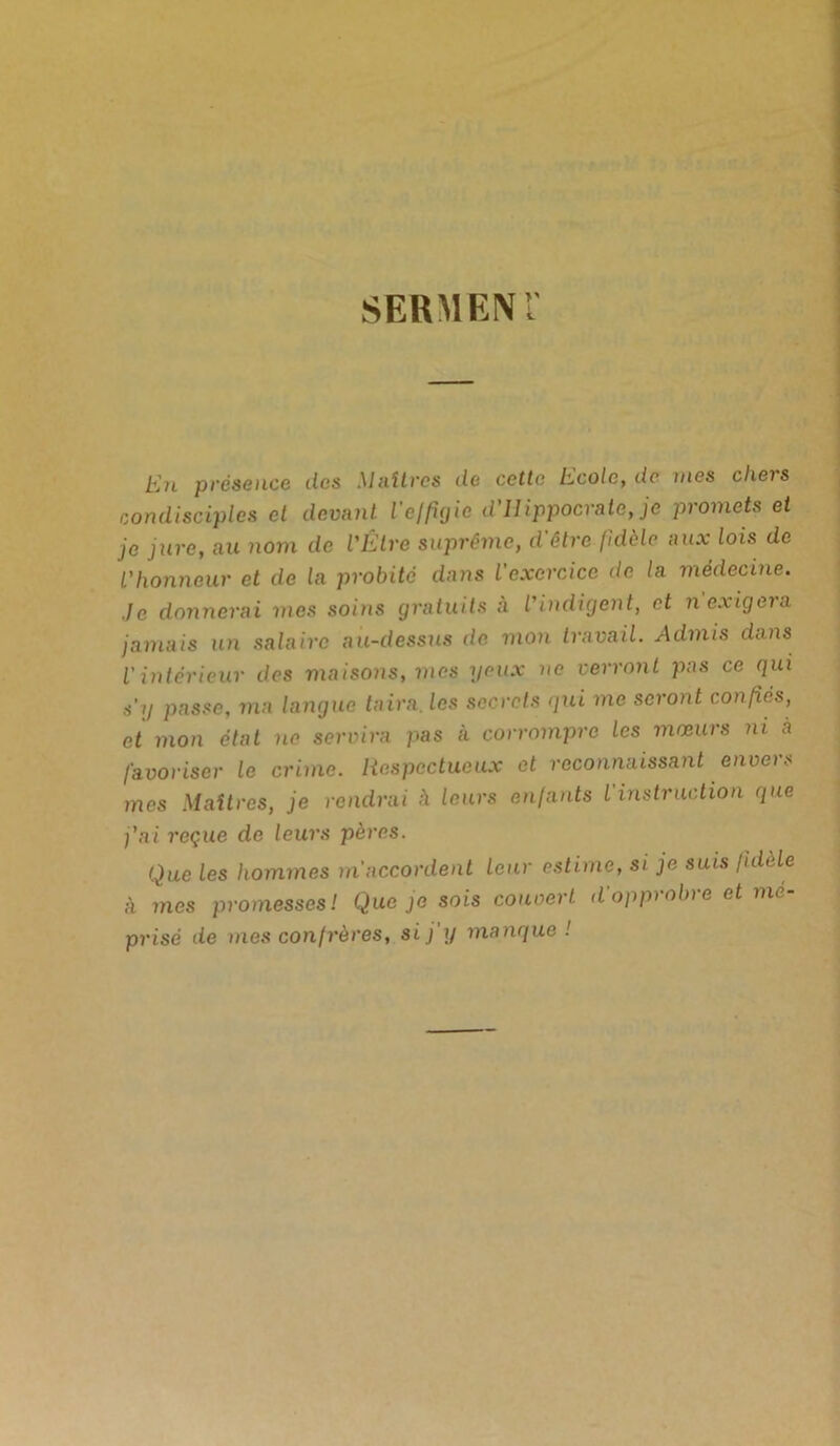 SERMENT En présence des Maîtres de cette Ecole, de mes chers condisciples et devant l'effigie d'Hippocrate, je promets et je jure, au nom de l'Être suprême, d'être fidèle aux lois de l'honneur et de la probité dans l'exercice de la médecine. ,je donnerai mes soins gratuits à l'indigent, et n exigera jamais un salaire au-dessus de mon travail. Admis dans l'intérieur des maisons, mes yeux ne verront pas ce qui s'y passe, ma langue taira, les secrets qui me seront confiés, et mon état ne servira pas à corrompre les mœurs ni à favoriser le crime. Respectueux et reconnaissant envers mes Maîtres, je rendrai h leurs enfants l'instruction que j'ai reçue de leurs pères. Que les hommes m'accordent leur estime, si je suis fidèle à mes promesses! Que je sois couvert d'opprobre et mé- prisé de mes confrères, si j’y manque !