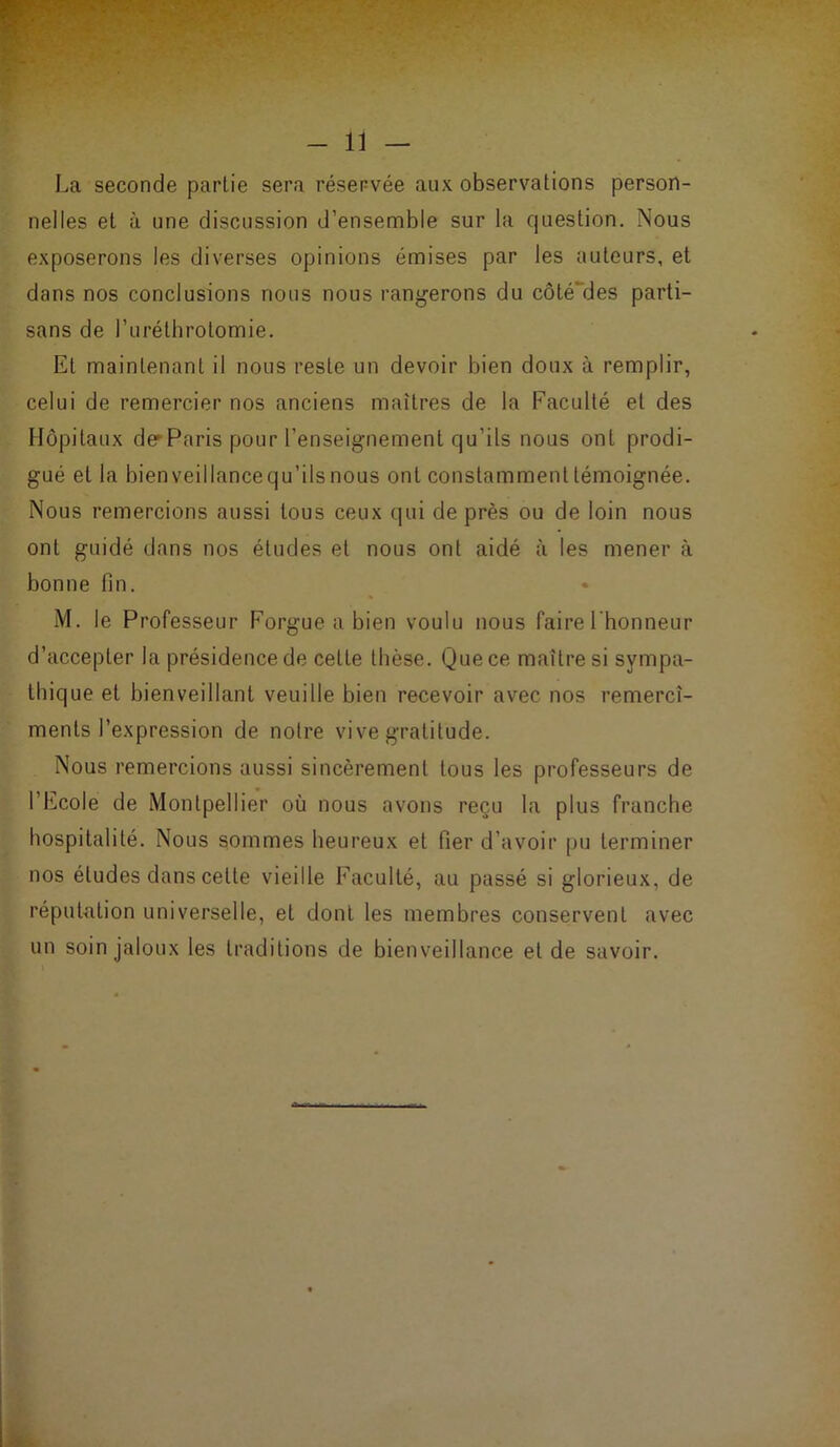 La seconde partie sera réservée aux observations person- nelles et à une discussion d’ensemble sur la question. Nous exposerons les diverses opinions émises par les auteurs, et dans nos conclusions nous nous rangerons du côté'des parti- sans de l’uréthrotomie. Et maintenant il nous reste un devoir bien doux à remplir, celui de remercier nos anciens maîtres de la Faculté et des Hôpitaux de* Paris pour l'enseignement qu’ils nous ont prodi- gué et la bien veillance qu’ils nous ont constamment témoignée. Nous remercions aussi tous ceux qui de près ou de loin nous ont guidé dans nos éludes et nous ont aidé à les mener à bonne fin. M. le Professeur Forgue a bien voulu nous faire l'honneur d’accepter la présidence de cette thèse. Que ce maître si sympa- thique et bienveillant veuille bien recevoir avec nos remercî- menls l’expression de notre vive gratitude. Nous remercions aussi sincèrement tous les professeurs de l’Ecole de Montpellier où nous avons reçu la plus franche hospitalité. Nous sommes heureux et fier d’avoir pu terminer nos éludes dans celte vieille Faculté, au passé si glorieux, de réputation universelle, et dont les membres conservent avec un soin jaloux les traditions de bienveillance et de savoir.