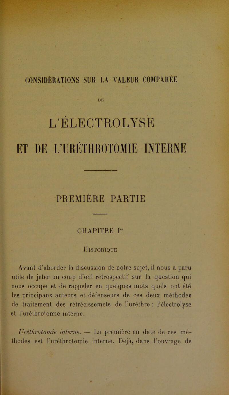 CONSIDÉRATIONS SUR LA VALEUR COMPARÉE DE L’ÉLECTROLYSE RT DR L’URÉTHROTOMIE INTERNE PREMIÈRE PARTIE CHAPITRE I HISTORIQUE Avant d’aborder la discussion de notre sujet, il nous a paru utile de jeter un coup d’œil rétrospectif sur la question qui nous occupe et de rappeler en quelques mots quels ont été les principaux auteurs et défenseurs de ces deux méthodes de traitement des rétrécissemels de l’urèthre : l’électrolyse et l’urélhrofomie interne. Urétfirotomie interne. — La première en date de ces mé- thodes est l’uréthrolomie interne. Déjà, dans l’ouvrage de