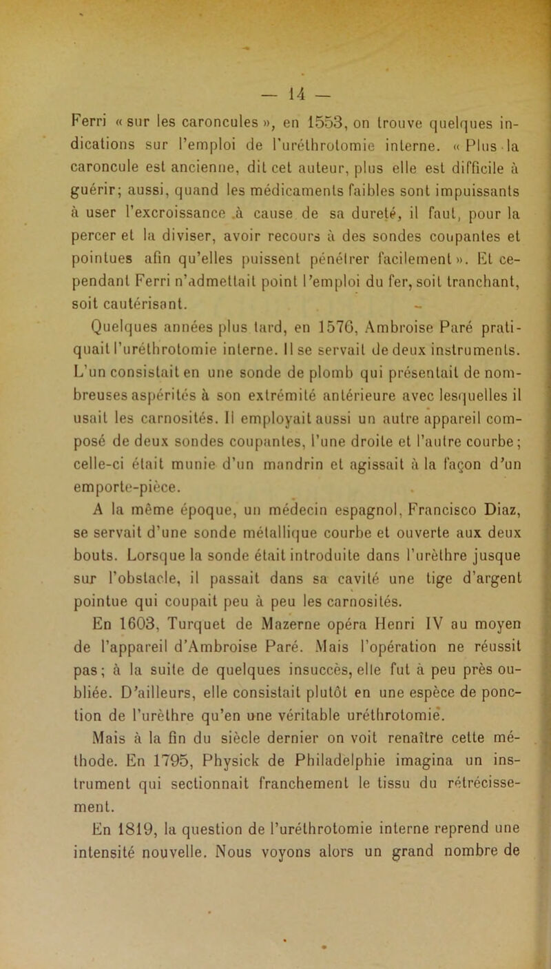 Ferri « sur les caroncules », en 1553, on trouve quelques in- dications sur l’emploi de l’uréthrolomie interne. «Plus la caroncule est ancienne, dit cet auteur, plus elle est difficile à guérir; aussi, quand les médicaments faibles sont impuissants à user l’excroissance .à cause de sa dureté, il faut, pour la percer et la diviser, avoir recours à des sondes coupantes et pointues afin qu’elles puissent pénétrer facilement». Ft ce- pendant Ferri n’admettait point l’emploi du fer, soit tranchant, soit cautérisant. Quelques années plus tard, en 1576, Ambroise Paré prati- quait l’urélhrotomie interne, lise servait de deux instruments. L’un consistait en une sonde de plomb qui présentait de nom- breuses aspérités à son extrémité antérieure avec lesquelles il usait les carnosités. Il employait aussi un autre appareil com- posé de deux sondes coupantes, l’une droite et l’autre courbe; celle-ci était munie d’un mandrin et agissait à la façon d’un emporte-pièce. A la même époque, un médecin espagnol, Francisco Diaz, se servait d’une sonde métallique courbe et ouverte aux deux bouts. Lorsque la sonde était introduite dans l'urèthre jusque sur l’obstacle, il passait dans sa cavité une tige d’argent pointue qui coupait peu à peu les carnosités. En 1603, Turquet de Mazerne opéra Henri IV au moyen de l’appareil d’Ambroise Paré. Mais l’opération ne réussit pas; à la suite de quelques insuccès, elle fut à peu près ou- bliée. D’ailleurs, elle consistait plutôt en une espèce de ponc- tion de l’urètbre qu’en une véritable uréthrotomie*. Mais à la fin du siècle dernier on voit renaître cette mé- thode. En 1795, Physick de Philadelphie imagina un ins- trument qui sectionnait franchement le tissu du rétrécisse- ment. En 1819, la question de l’uréthrotomie interne reprend une intensité nouvelle. Nous voyons alors un grand nombre de