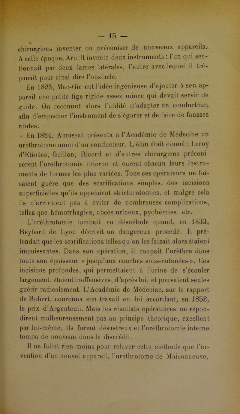 chirurgiens inventer ou préconiser de nouveaux appareils. A celle époque, Arnclt invente deux instruments : l’un qui sec- tionnait par deux lames latérales, l’autre avec lequel il tré- panait pour ainsi dire l’obstacle. En 1823, Mac-Gie eut l’idée ingénieuse d’ajouter à son ap- pareil une petite lige rigide assez mince qui devait servir de guide. On reconnut alors l'utilité d’adapter un conducteur, afin d’empècher l’instrument de s’égarer et de faire de fausses routes. • En 1824, Amussat présenta à l’Académie de Médecine un urélhrotome muni d’un conducteur. L’élan était donné : Leroy d’Étiolles, Gui lion, Ricord et d’autres chirurgiens préconi- sèrent l’urélhrotomie interne et eurent chacun leurs instru- ments de formes les plus variées. Tous ces opérateurs ne fai- saient guère que des scarifications simples, des incisions superficielles qu’ils appelaient stricturotomies, et malgré cela ils n’arrivaient pas à éviter de nombreuses complications, telles que hémorrhagies, abcès urineux, pyohémies, etc. L’urélhrolomie tombait en désuétude quand, en 1833, Revbard de Lyon décrivit un dangereux procédé. Il pré- tendait que les scarifications tellesqu’on les faisait alors étaient impuissantes. Dans son opération, il coupait l’urèthre dans toute son épaisseur «jusqu’aux couches sous-cutanées». Ces incisions profondes, qui permettaient à l’urine de s’écouler largement, étaient inoffensives, d’après lui, et pouvaient seules guérir radicalement. L’Académie de Médecine, sur le rapport de Robert, couronna son travail en lui accordant, en 1852, le prix d’Argenteuil. Mais les résultats opératoires ne répon- dirent malheureusement pas au principe théorique, excellent par lui-même. Ils furent désastreux et l’urélhrolomie interne tomba de nouveau dans le discrédit. Il ne fallut rien moins pour relever celte méthode que l’in- vention d’un nouvel appareil, l’urélhrotome de Maisonneuve,