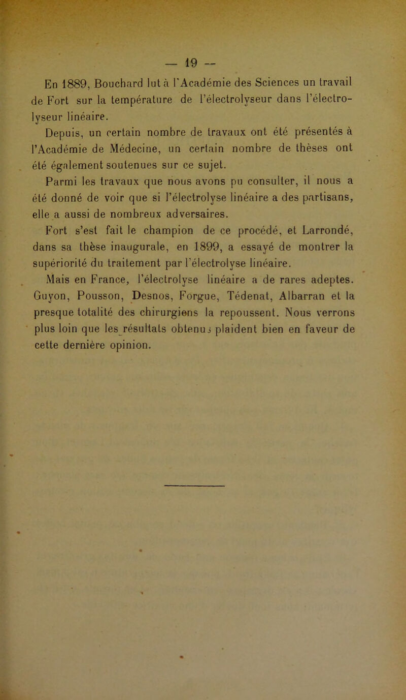 En 1889, Bouchard lut à l'Académie des Sciences un travail de Fort sur la température de l’électrolyseur dans l’électro- lyseur linéaire. Depuis, un certain nombre de travaux ont été présentés à l’Académie de Médecine, un certain nombre de thèses ont été également soutenues sur ce sujet. Parmi les travaux que nous avons pu consulter, il nous a été donné de voir que si l’électrolyse linéaire a des partisans, elle a aussi de nombreux adversaires. Fort s’est fait le champion de ce procédé, et Larrondé, dans sa thèse inaugurale, en 1899, a essayé de montrer la supériorité du traitement par l’électrolyse linéaire. Mais en France, l’électrolyse linéaire a de rares adeptes. Guyon, Pousson, Desnos, Forgue, Tédenat, Albarran et la presque totalité des chirurgiens la repoussent. Nous verrons plus loin que les résultats obtenu s plaident bien en faveur de cette dernière opinion.