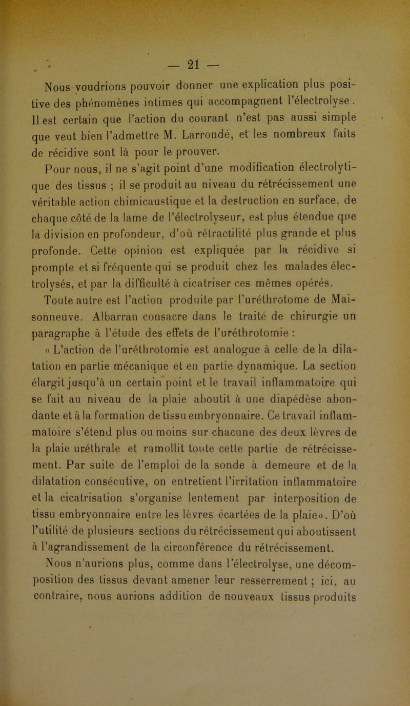 • Nous voudrions pouvoir donner une explication plus posi- tive des phénomènes intimes qui accompagnent l’électrolyse . Il est certain que l’action du courant n’est pas aussi simple que veut bien l’admettre M. Larrondé, et les nombreux faits de récidive sont là pour le prouver. Pour nous, il ne s’agit point d’une modification électrolyti- que des tissus ; il se produit au niveau du rétrécissement une véritable action chimicaustique et la destruction en surface, de chaque côté de la lame de l’électrolyseur, est plus étendue que la division en profondeur, d’où rétractilité plus grande et plus profonde. Cette opinion est expliquée par la récidive si prompte et si fréquente qui se produit chez les malades élec- trolysés, et par la difficulté à cicatriser ces mêmes opérés. Toute autre est l’action produite par l’uréthrotome de Mai- sonneuve. Albarran consacre dans le traité de chirurgie un paragraphe à l’étude des effets de l’uréthrotomie : « L’action de l’uréthrotomie est analogue à celle de la dila- tation en partie mécanique et en partie dynamique. La section élargit jusqu’à un certain point et le travail inflammatoire qui se fait au niveau de la plaie aboutit à une diapédèse abon- dante et à la formation de tissu embryonnaire. Ce travail inflam- matoire s’étend plus ou moins sur chacune des deux lèvres de la plaie uréthrale et ramollit toute cette partie de rétrécisse- ment. Par suite de l’emploi de la sonde à demeure et de la dilatation consécutive, on entretient l’irritation inflammatoire et la cicatrisation s’organise lentement par interposition de tissu embryonnaire entre les lèvres écartées de la plaie». D’où l’utilité de plusieurs sections du rétrécissement qui aboutissent à l’agrandissement de la circonférence du rétrécissement. Nous n’aurions plus, comme dans l’électrolyse, une décom- position des tissus devant amener leur resserrement; ici, au contraire, nous aurions addition de nouveaux tissus produits