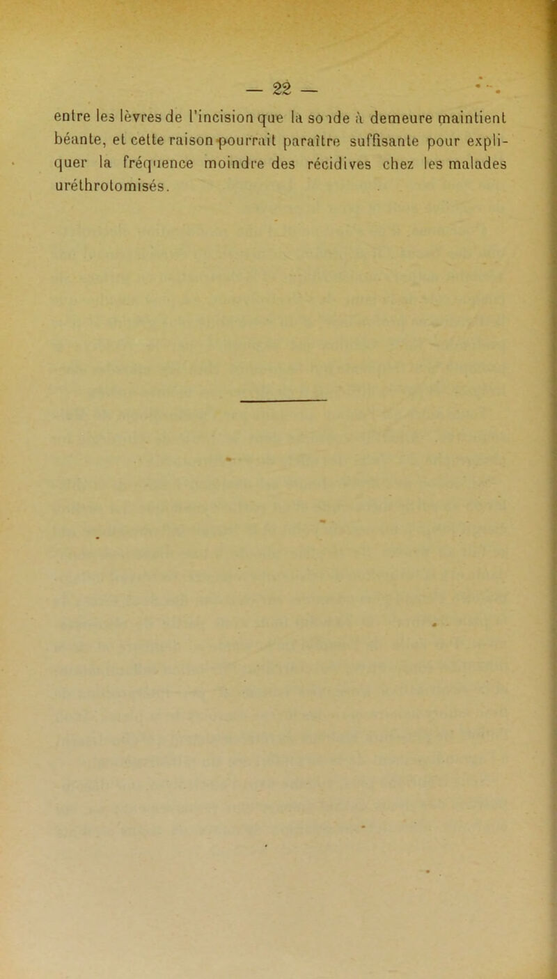 entre les lèvres de l’incision que la solde à demeure maintient béante, et celte raison pourrait paraître suffisante pour expli- quer la fréquence moindre des récidives chez les malades uréthrotomisés.