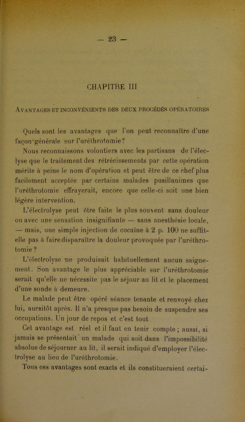 Avantages et inconvénients des deux procédés opératoires Quels sont les avantages que l’on peut reconnaître d’une façon'générale sur fiuréthrotomie? Nous reconnaissons volontiers avec les partisans de l’élec- lyse que le traitement des rétrécissements par cette opération mérite à peine le nom d’opération et peut être de ce chef plus facilement acceptée par certains malades pusillanimes que l’uréthrolomie effrayerait, encore que celle-ci soit une bien légère intervention. L’éleclrolyse peut être faite le plus souvent sans douleur ou avec une sensation insignifiante — sans anesthésie locale, — mais, une simple injection de cocaïne à 2 p. 100 ne suffit- elle pas à fairedisparaitre la douleur provoquée par l’urélhro- tomie ? L’électrolyse ne produisait habituellement aucun saigne- ment. Son avantage le plus appréciable sur i’uréthrotomie serait qu’elle ne nécessite pas le séjour au lit et le placement d’une sonde à demeure. Le malade peut être opéré séance tenante et renvoyé chez lui, aussitôt après. Il n’a presque pas besoin de suspendre ses occupations. Un jour de repos et c’est tout Cet avantage est réel et il faut en tenir compte; aussi, si jamais se présentait un malade qui soit dans l’impossibilité absolue de séjourner au lit, il serait indiqué d’employer l’élec- trolyse au lieu de l’urélhrotomie. Tous ces avantages sont exacts et ils constitueraient certai-