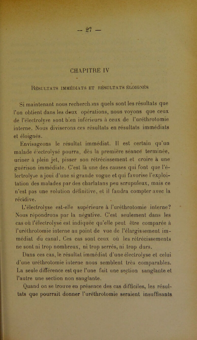 Résultats immédiats et résultats éloignés Si maintenant nous recherchons quels sont les résultats que l’on obtient dans les deux opérations, nous voyons que ceux de l’électrolyse sont bien inférieurs à ceux de l’uréthrotomie interne. Nous diviserons ces résultats en résultats immédiats et éloignés. Envisageons le résultat immédiat. Il est certain qu’un malade éiectrolysé pourra, dès la première séancè terminée, uriner à plein jet, pisser son rétrécissement et croire à une guérison immédiate. C’est là une des causes qui font que l’é- lectrolyte a joui d’une si grande vogue et qui favorise l’exploi- tation des malades par des charlatans peu scrupuleux, mais ce n’est pas une solution définitive, et il faudra compter avec la récidive. L’éleclrolyse est-elle supérieure à l’uréthrotomie interne? Nous répondrons par la négative. C’est seulement dans les cas où l’électrolyse est indiquée qu’elle peut être comparée à furéthrotomie interne au point de vue de l’élargissement im- médiat du canal. Ces cas sont ceux où les rétrécissements ne sont ni trop nombreux, ni trop serrés, ni trop durs. Dans ces cas, le résultat immédiat d’une électrolyse et celui d’une urélhrolomie interne nous semblent très comparables. La seule différence est que l’une fait une section sanglante et l’autre une section non sanglante. Quand on se trouve en présence des cas difficiles, les résul- tats que pourrait donner furéthrotomie seraient insuffisants