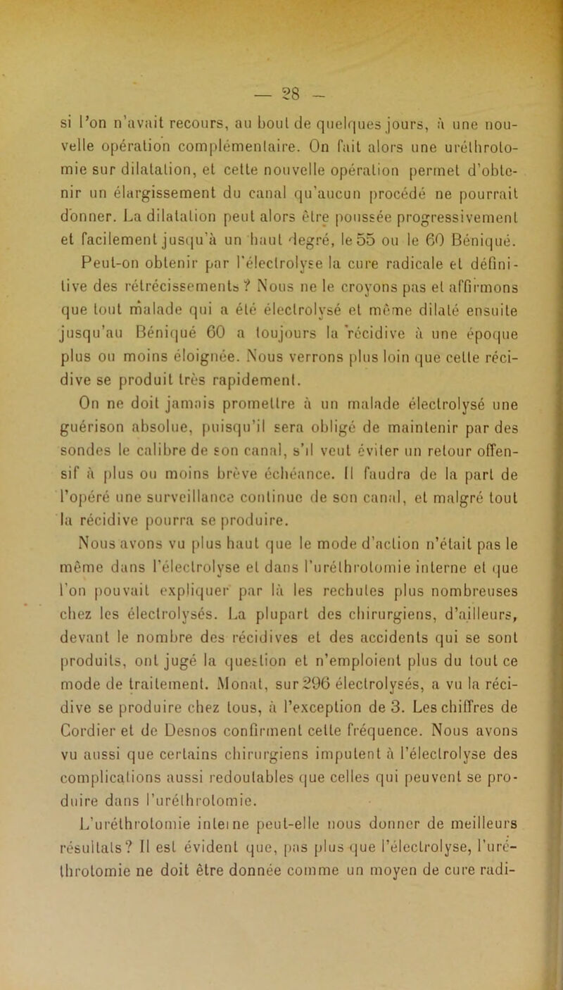 — 58 si l’on n’avait recours, au bout de quelques jours, à une nou- velle opération complémentaire. On fait alors une uréthrolo- mie sur dilatation, et cette nouvelle opération permet d’obte- nir un élargissement du canal qu’aucun procédé ne pourrait donner. La dilatation peut alors être poussée progressivement et facilement jusqu'à un haut degré, le 55 ou le 60 Béniqué. Peut-on obtenir par l’éleclrolyse la cure radicale et défini- tive des rétrécissements? Nous ne le croyons pas et affirmons que tout malade qui a été éleclrolvsé et même dilaté ensuite jusqu’au Béniqué 60 a toujours la 'récidive à une époque plus ou moins éloignée. Nous verrons plus loin que celte réci- dive se produit très rapidement. On ne doit jamais promettre à un malade éleclrolysé une guérison absolue, puisqu’il sera obligé de maintenir par des sondes le calibre de son canal, s’il veut éviter un retour offen- sif à plus ou moins brève échéance. Il faudra de la part de l’opéré une surveillance continue de son canal, et malgré tout la récidive pourra se produire. Nous avons vu plus haut que le mode d’action n’était pas le môme dans l’éleclrolyse et dans l’urélhrolomie interne et que l'on pouvait expliquer par là les rechutes plus nombreuses chez les éleclrolysés. La plupart des chirurgiens, d’ailleurs, devant le nombre des récidives et des accidents qui se sont produits, ont jugé la question et n’emploient plus du tout ce mode de traitement. Monat, sur296 éleclrolysés, a vu la réci- dive se produire chez tous, à l’exception de 3. Les chiffres de Cordier et de Desnos confirment cette fréquence. Nous avons vu aussi que certains chirurgiens imputent à l’éleclrolyse des complications aussi redoutables que celles qui peuvent se pro- duire dans l’urélhrolomie. L’uréthrolomie interne peut-elle nous donner de meilleurs résultats? Il est évident que, pas plus que Péleclrolyse, l’uré- throlomie ne doit être donnée comme un moyen de cure radi-