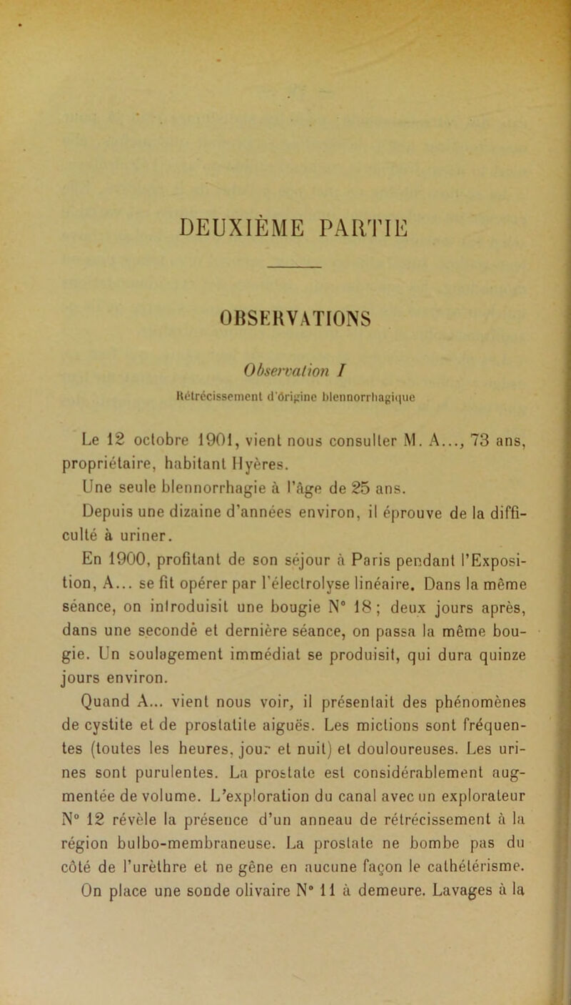 DEUXIÈME PARTIE OBSERVATIONS Obsen'citioti I Rétrécissement d'ôrijiinc blennorrhagiquc Le 12 octobre 1901, vient nous consulter M. A..., 73 ans, propriétaire, habitant Uyères. Une seule blennorrhagie à l’âge de 25 ans. Depuis une dizaine d’années environ, il éprouve de la diffi- culté à uriner. En 1900, profitant de son séjour à Paris pendant l’Exposi- tion, A... se fit opérer par l’électrolyse linéaire. Dans la même séance, on inlroduisit une bougie N° 18; deux jours après, dans une secondé et dernière séance, on passa la même bou- gie. Un soulagement immédiat se produisit, qui dura quinze jours environ. Quand A... vient nous voir, il présentait des phénomènes de cystite eide prostatite aiguës. Les mictions sont fréquen- tes (toutes les heures, jour et nuit) et douloureuses. Les uri- nes sont purulentes. La prostate est considérablement aug- mentée de volume. L’exploration du canal avec un explorateur N° 12 révèle la présence d’un anneau de rétrécissement à la région bulbo-membraneuse. La prostate ne bombe pas du côté de l’urèthre et ne gêne en aucune façon le cathétérisme. On place une sonde olivaire N° 11 à demeure. Lavages à la