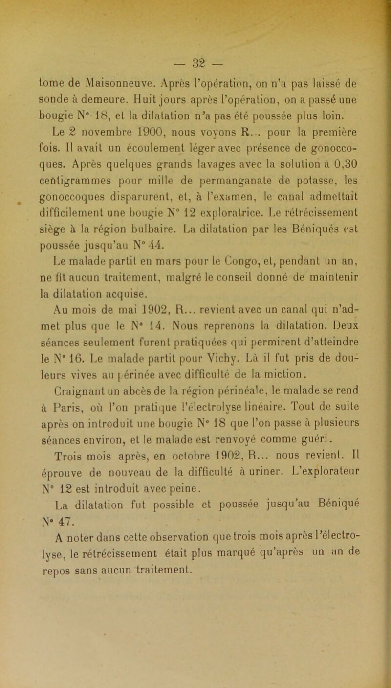 tome de Maisonneuve. Après l’opération, on n’a pas laissé de sonde à demeure. Huit jours après l’opération, on a passé une bougie N° 18, et la dilatation n’a pas été poussée plus loin. Le 2 novembre 1900, nous voyons R... pour la première fois. Il avait un écoulement léger avec présence de gonocco- ques. Après quelques grands lavages avec la solution à 0,30 centigrammes pour mille de permanganate de potasse, les gonoccoques disparurent, et, à l’examen, le canal admettait difficilement une bougie N® 12 exploratrice. Le rétrécissement siège à la région bulbaire. La dilatation par les Béniqués est poussée jusqu’au N® 44. Le malade partit en mars pour le Congo, et, pendant un an, ne fit aucun traitement, malgré le conseil donné de maintenir la dilatation acquise. Au mois de mai 1902, R... revient avec un canal qui n’ad- met plus que le N° 14. Nous reprenons la dilatation. Deux séances seulement furent pratiquées qui permirent d’atteindre le N® 16. Le malade partit pour Vichy. Là il fut pris de dou- leurs vives au | érinée avec difficulté de la miction. Craignant un abcès de la région périnéale, le malade se rend à Paris, où l’on pratique l’éleclrolyse linéaire. Tout de suite après on introduit une bougie N° 18 que l’on passe à plusieurs séances environ, et le malade est renvoyé comme guéri. Trois mois après, en octobre 1902, R... nous revient. Il éprouve de nouveau de la difficulté à uriner. L’explorateur N° 12 est introduit avec peine. La dilatation fut possible et poussée jusqu’au Béniqué N® 47. A noter dans cette observation que trois mois après l’électro- lyse, le rétrécissement était plus marqué qu’après un an de repos sans aucun traitement.