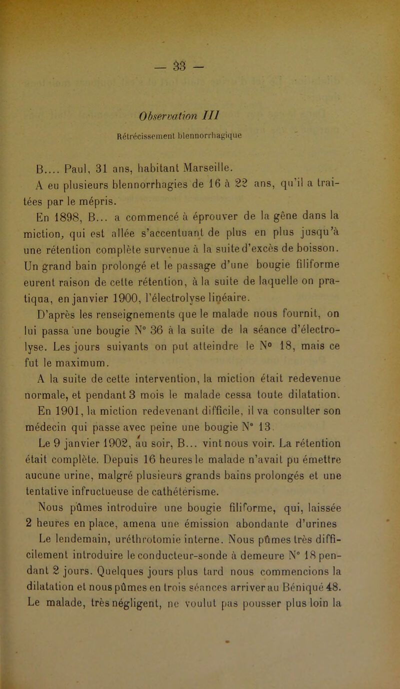 Observation III Rétrécissement blennorrhagique B.... Paul, 31 ans, habitant Marseille. A eu plusieurs blennorrhagies de 16 à 22 ans, qu il a trai- tées par le mépris. En 1898, B... a commencé à éprouver de la gêne dans la miction, qui est allée s’accentuant de plus en plus jusqu’à une rétention complète survenue à la suited’excès de boisson. Un grand bain prolongé et le passage d’une bougie filiforme eurent raison de celte rétention, à la suite de laquelle on pra- tiqua, en janvier 1900, l’électrolyse linéaire. D’après les renseignements que le malade nous fournit, on lui passa une bougie N° 36 à la suite de la séance d’électro- lyse. Les jours suivants on put atteindre le N° 18, mais ce fut le maximum. A la suite de cette intervention, la miction était redevenue normale, et pendant 3 mois le malade cessa toute dilatation. En 1901, la miction redevenant difficile, il va consulter son médecin qui passe avec peine une bougie N9 13. Le 9 janvier 1902, au soir, B... vint nous voir. La rétention était complète. Depuis 16 heures le malade n’avail pu émettre aucune urine, malgré plusieurs grands bains prolongés et une tentative infructueuse de cathétérisme. Nous pûmes introduire une bougie filiforme, qui, laissée 2 heures en place, amena une émission abondante d’urines Le lendemain, uréthrotomie interne. Nous pûmes très diffi- cilement introduire le conducteur-sonde à demeure N° 18 pen- dant 2 jours. Quelques jours plus tard nous commencions la dilatation et nous pûmes en trois séances arriver au Béniqué48. Le malade, très négligent, ne voulut pas pousser plus loin la