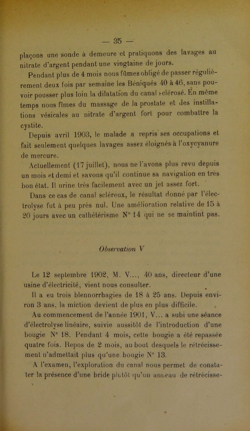 plaçons une sonde à demeure et pratiquons des lavages au nitrate d’argent pendant une vingtaine de jours. Pendant plus de 4 mois nous fûmes obligé de passer réguliè- rement deux fois par semaine les Béniqués 40 à 46, sans pou- voir pousser plus loin la dilatation du canal sclérosé. En même temps nous fîmes du massage de la prostate et des instilla- tions vésicales au nitrate d’argent fort pour combattre la cystite. Depuis avril 1903, le malade a repris ses occupations et fait seulement quelques lavages assez éloignés a 1 oxycyanure de mercure. Actuellement (17 juillet), nous ne l’avons plus revu depuis un mois et demi et savons qu’il continue sa navigation en très bon état. Il urine très facilement avec un jet assez fort. Dans ce cas de canal scléreux, le résultat donné par l’élec- trolyse fut à peu près nul. Une amélioration relative de 15 à 20 jours avec un cathétérisme N° 14 qui ne se maintint pas. Observation V Le 12 septembre 1902, M. V..., 40 ans, directeur d’une usine d’électricité, vient nous consulter. Il a eu trois blennorrhagies de 18 à 25 ans. Depuis envi- ron 3 ans, la miction devient déplus en plus difficile. Au commencement de l’année 1901, V... a subi une séance d’électrolyse linéaire, suivie aussitôt de l’introduction d’une bougie N° 18. Pendant 4 mois, cette bougie a été repassée quatre fois. Repos de 2 mois, au bout desquels le rétrécisse- ment n’admettait plus qu'une bougie N° 13. A l’examen, l’exploration du canal nous permet de consta- ter la présence d’une bride plutôt qu’un anneau de rétrécisse-