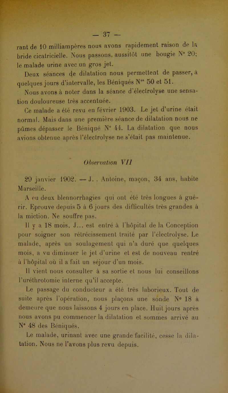 rant de 10 milliampères nous avons rapidement raison de la bride cicatricielle. Nous passons, aussilôt une bougie N° 20; le malade urine avec un gros jet. Deux séances de dilatation nous permettent de passer, à quelques jours d’intervalle, les Béniqués N03 50 et 51. Nous avons à noter dans la séance d’éleclrolyse une sensa- tion douloureuse très accentuée. Ce malade a été revu en février 1903. Le jet d’urine était normal. Mais dans une première séance de dilatation nous ne pûmes dépasser le Béniqué N° 45. La dilatation que nous avions obtenue après l’électrolyse ne s’était pas maintenue. Observation Vil 29 janvier 1902. —J. . Antoine, maçon, 34 ans, habite Marseille. A eu deux blennorrhagies qui ont été très longues à gué- rir. Eprouve depuis 5 à 6 jours des difficultés très grandes à la miction. Ne souffre pas. 11 y a 18 mois, J... est entré à l'hôpital de la Conception pour soigner son rétrécissement traité par l’électrolyse. Le malade, après un soulagement qui n’a duré que quelques mois, a vu diminuer le jet d’urine et est de nouveau rentré à l’hôpital où il a fait un séjour d’un mois. 11 vient nous consulter à sa sortie et nous lui conseillons l’uréthrotomie interne qu’il accepte. Le passage du conducteur a été très laborieux. Tout de suite après l’opération, nous plaçons une sonde N° 18 à demeure que nous laissons 4 jours en place. Huit jours après nous avons pu commencer la dilatation et sommes arrivé au N° 48 des Béniqués. Le malade, urinant avec une grande facilité, cesse la dila- tation. Nous ne l’avons plus revu depuis.