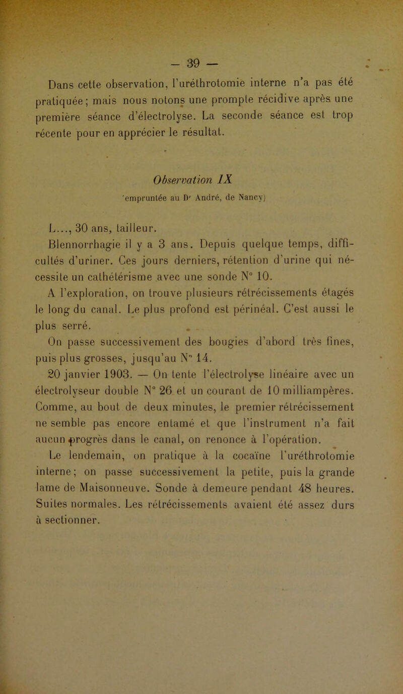 Dans cette observation, l’urélhrotomie interne n’a pas été pratiquée; mais nous notons une prompte récidive après une première séance d’électrolyse. La seconde séance est trop récente pour en apprécier le résultat. Observation IX 'empruntée au D' André, de Nancy) L..., 30 ans, tailleur. Blennorrhagie il y a 3 ans. Depuis quelque temps, diffi- cultés d’uriner. Ces jours derniers, rétention d’urine qui né- cessite un cathétérisme avec une sonde N° 10. A l’exploration, on trouve plusieurs rétrécissements étagés le long du canal. Le plus profond est périnéal. C’est aussi le plus serré. On passe successivement des bougies d’abord très fines, puis plus grosses, jusqu’au N 14. 20 janvier 1903. — On lente l’électrolyse linéaire avec un électrolyseur double N° 26 et un courant de 10 milliampères. Comme, au bout de deux minutes, le premier rétrécissement ne semble pas encore entamé et que l’instrument n’a fait aucun progrès dans le canal, on renonce à l’opération. Le lendemain, on pratique à la cocaïne furéthrotomie interne ; on passe successivement la petite, puis la grande lame de Maisonneuve. Sonde à demeure pendant 48 heures. Suites normales. Les rétrécissements avaient été assez durs à sectionner.