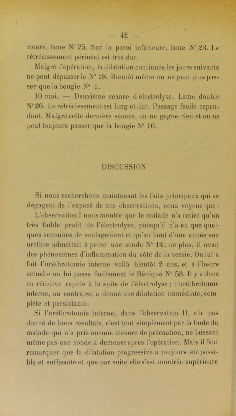 rieure, lame N° 25. Sur la paroi inférieure, lame N° 23. Le rétrécissement périnéal est très dur. Malgré P opération, la dilatation continuée les jours suivants ne peut dépasser le N° 18. Bientôt même on ne peut plus pas- ser que la bougie N° 1. 10 mai. — Deuxième séance d’éleclrolyse. Lame double N°26. Le rétrécissement est long et dur. Passage facile cepen- dant. Malgré cette dernière séance, on ne gagne rien et on ne peut toujours passer que la bougie N° 16. DISCUSSION Si nous recherchons maintenant les faits principaux qui se dégagent de l’exposé de nos observations, nous voyons que: L’observation 1 nous montre que le malade n’a retiré qu’un très faible profil de l’éleclrolyse, puisqu’il n’a eu que quel- ques semaines de soulagement et qu’au bout d’une année son urèthre admettait à peine une sonde N° 14; de plus, il avait des phénomènes d’inflammation du côté de la vessie. On lui a fait l'uréthrotomie interne voilà bientôt 2 ans, et à l'heure actuelle on lui passe facilement le Béniqué N° 53. Il y a donc eu récidive rapide à la suite de l’électrolvse ; l’uréthrotomie interne, au contraire, a donné une dilatation immédiate, com- plète et persistante. Si l’uréthrotomie interne, dans l’observation II, n’a pas donné de bons résultats, c’est loul simplement par la faute du malade qui n’a pris aucune mesure de précaution, ne laissant même pas une sonde à demeure après l’opération. Mais il faut remarquer que la dilatation progressive a toujours été possi- ble et suffisante et que par suite elle s’est montrée supérieure