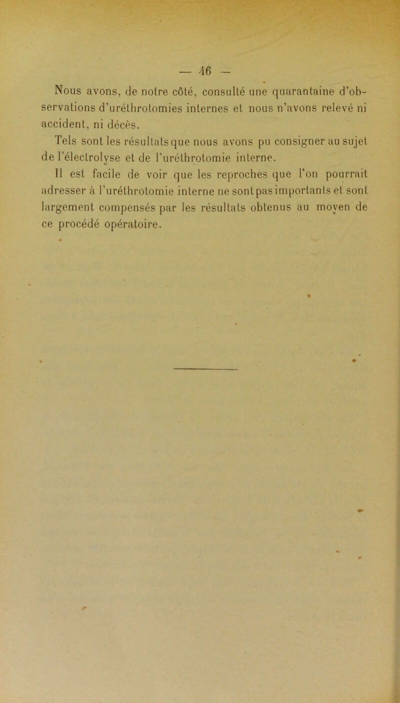 Nous avons, de noire côté, consulté une quarantaine d’ob- servations d’uréthrotomies internes et nous n’avons relevé ni accident, ni décès. Tels sont les résultatsque nous avons pu consignerai! sujet de 1 ’électrolyse et de l'urélhrotomie interne. Il est facile de voir que les reproches que l’on pourrait adresser à l’urélhrotomie interne ne sont pas importants et sont largement compensés par les résultats obtenus au moyen de ce procédé opératoire.