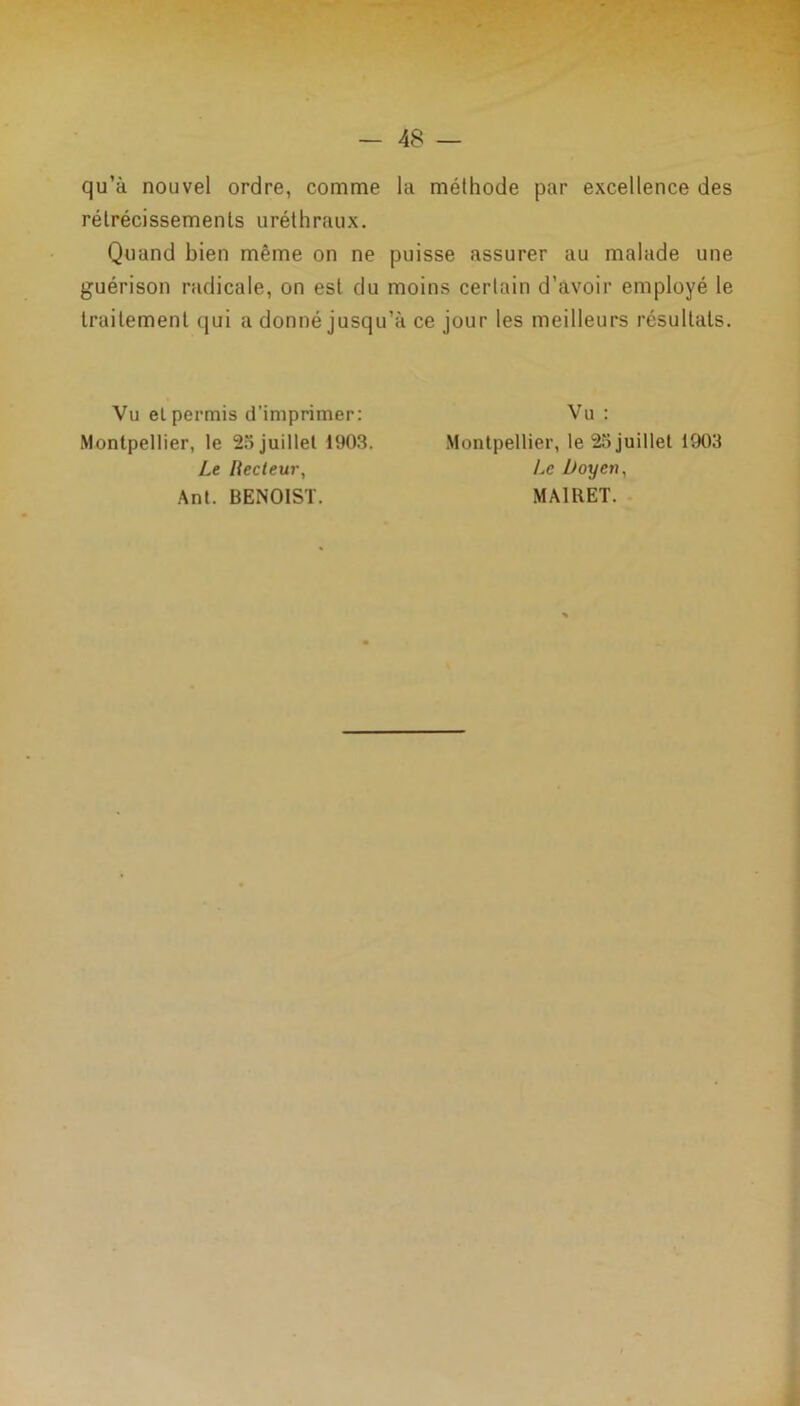 qu’à nouvel ordre, comme la méthode par excellence des rétrécissements uréthraux. Quand bien même on ne puisse assurer au malade une guérison radicale, on est du moins certain d’avoir employé le traitement qui a donné jusqu’à ce jour les meilleurs résultats. Vu et permis d’imprimer: Montpellier, le 25 juillet 1903. Le Recteur, Ant. BENOIST. Vu : Montpellier, le 25 juillet 1903 Le Doyen, MA1RET.