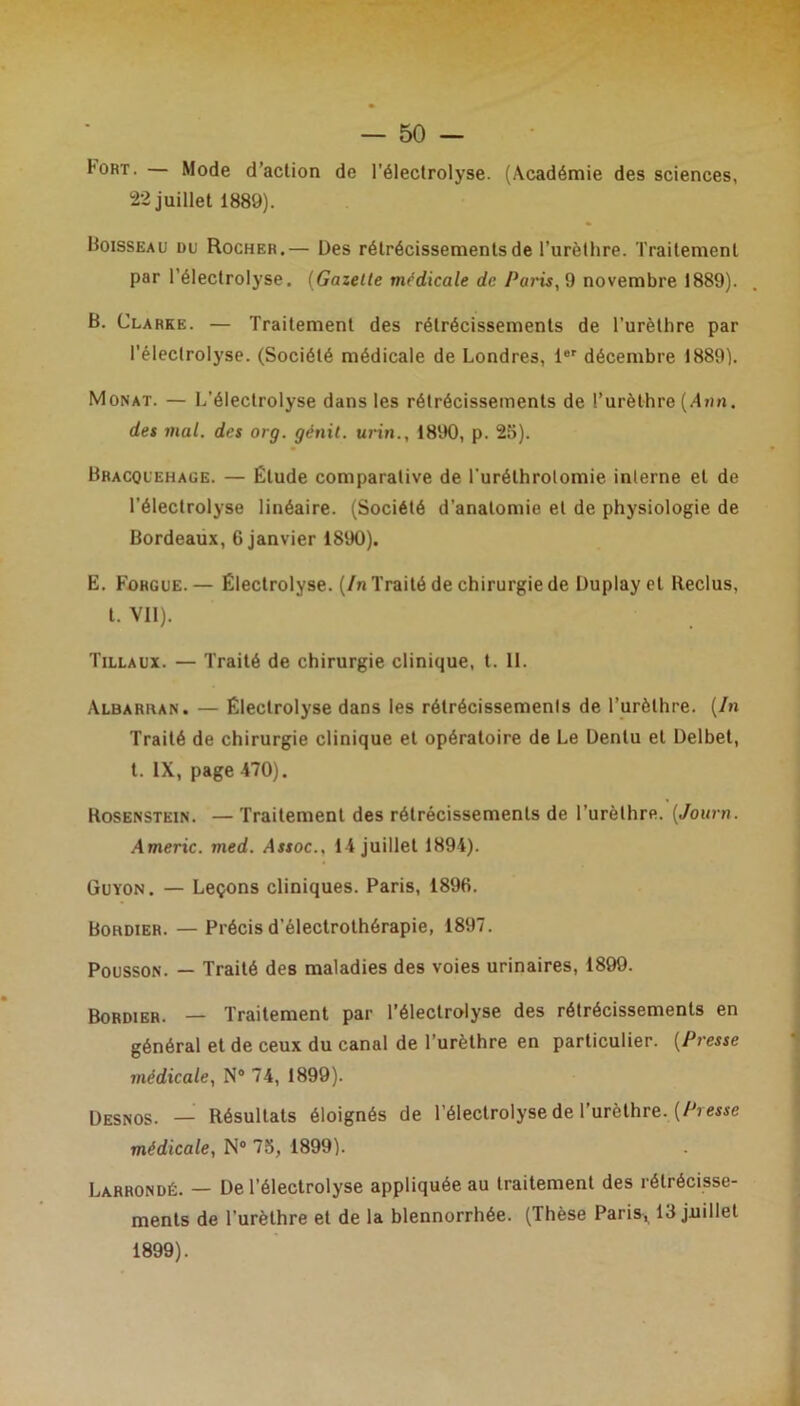 l'ORT. — Mode d’action de l’électrolyse. (Académie des sciences, 22 juillet 1889). Boisseau du Rocher.— Des rétrécissements de l’urèthre. Traitement par l’électrolyse. (Gazelle médicale de Paris, 9 novembre 1889). B. Clarke. — Traitement des rétrécissements de l’urèthre par l’éleclrolyse. (Société médicale de Londres, 1er décembre 1889). Monat. — L’éleclrolyse dans les rétrécissements de l’urèthre (Ann. des mal. des org. génit. urin., 1890, p. 25). Bhacquehage. — Étude comparative de l'uréthrolomie interne et de l’électrolyse linéaire. (Société d'anatomie et de physiologie de Bordeaux, 6 janvier 1890). E. Fohgue. — Électrolyse. {In Traité de chirurgie de Duplayet Reclus, t. Vil). Tillaux. — Traité de chirurgie clinique, t. 11. Albarran. — Électrolyse dans les rétrécissements de l’urèthre. {In Traité de chirurgie clinique et opératoire de Le Denlu et Delbet, t. IX, page 470). Rosenstein. — Traitement des rétrécissements de l’urèthre. (Jour». Americ. med. Assoc., 14 juillet 1894). Guïon. — Leçons cliniques. Paris, 1896. Bokdier. — Précis d’électrothérapie, 1897. Pousson. — Traité des maladies des voies urinaires, 1899. Bordier. — Traitement par l’électrolyse des rétrécissements en général et de ceux du canal de l’urèthre en particulier. {Presse médicale, N° 74, 1899). Desnos. — Résultats éloignés de l’électrolyse de l’urèthre. {Presse médicale, N° 73, 1899). Larrondé. — De l’électrolyse appliquée au traitement des rétrécisse- ments de l’urèthre et de la blennorrhée. (Thèse Paris, 13 juillet 1899).