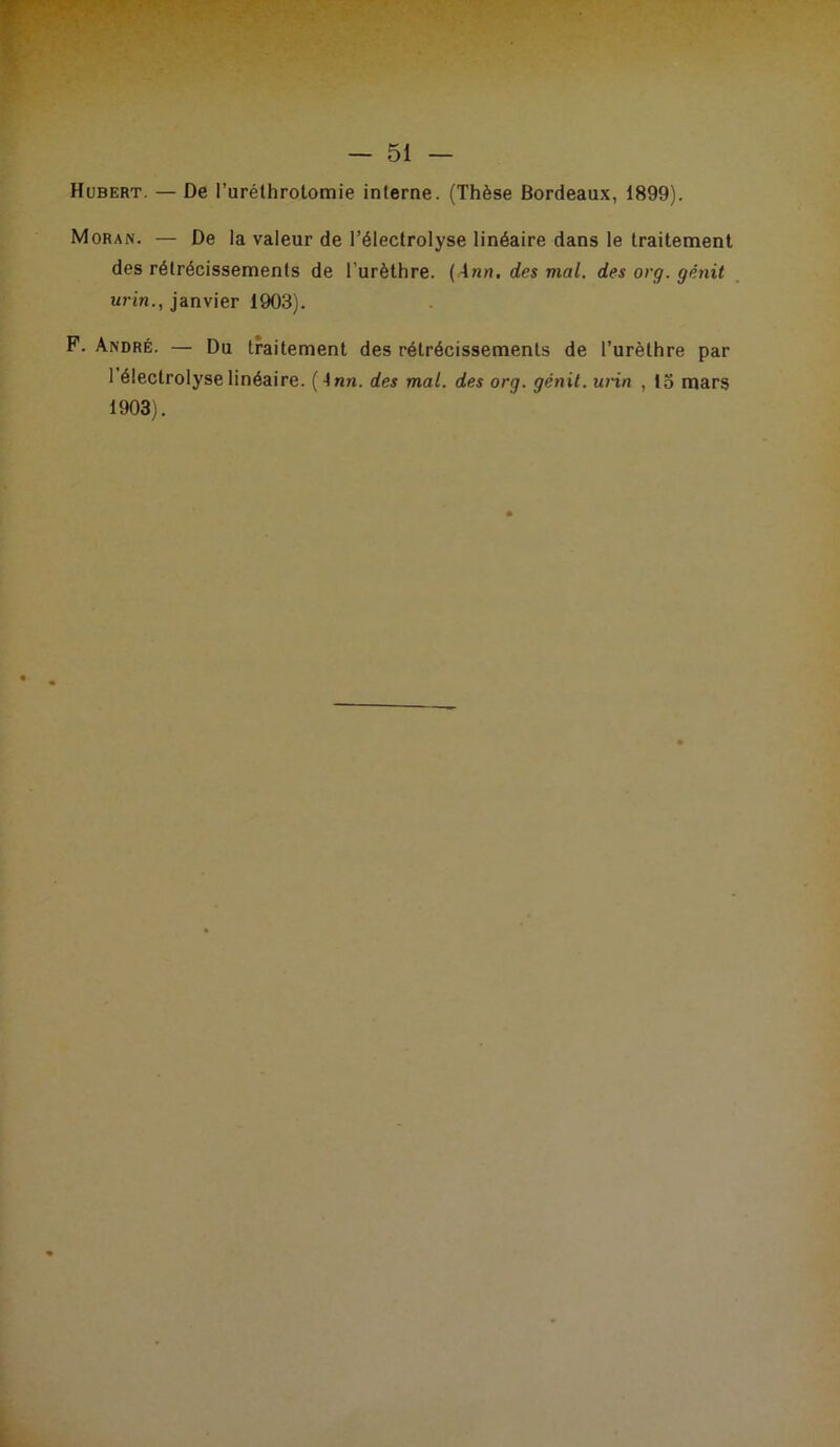 Hubert. — De l’uréthrolomie interne. (Thèse Bordeaux, 1899). Moran. — De la valeur de l’éleclrolyse linéaire dans le traitement des rétrécissements de l’urèthre. {Ann. des mal. des org. génit urin., janvier 1903). P. André. — Du traitement des rétrécissements de l’urèthre par 1 éleclrolyse linéaire. (Inn. des mal. des org. génit. urin , 13 mars 1903).